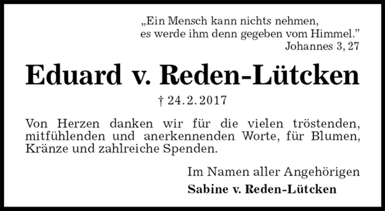 <p>„Ein Mensch kann nichts nehmen,<br />es werde ihm denn gegeben vom Himmel.”<br />Johannes 3, 27<br />Eduard v. Reden-Lütcken<br />† 24. 2. 2017<br />Von Herzen danken wir für die vielen tröstenden,<br />mitfühlenden und anerkennenden Worte, für Blumen, Kränze und zahlreiche Spenden.<br />Im Namen aller Angehörigen<br />Sabine v. Reden-Lütcken</p>