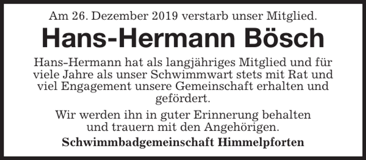 <p>Am 26. Dezember 2019 verstarb unser Mitglied.<br />Hans-Hermann Bösch<br />Hans-Hermann hat als langjähriges Mitglied und für viele Jahre als unser Schwimmwart stets mit Rat und viel Engagement unsere Gemeinschaft erhalten und<br />gefördert.<br />Wir werden ihn in guter Erinnerung behalten<br />und trauern mit den Angehörigen.<br />Schwimmbadgemeinschaft Himmelpforten</p>