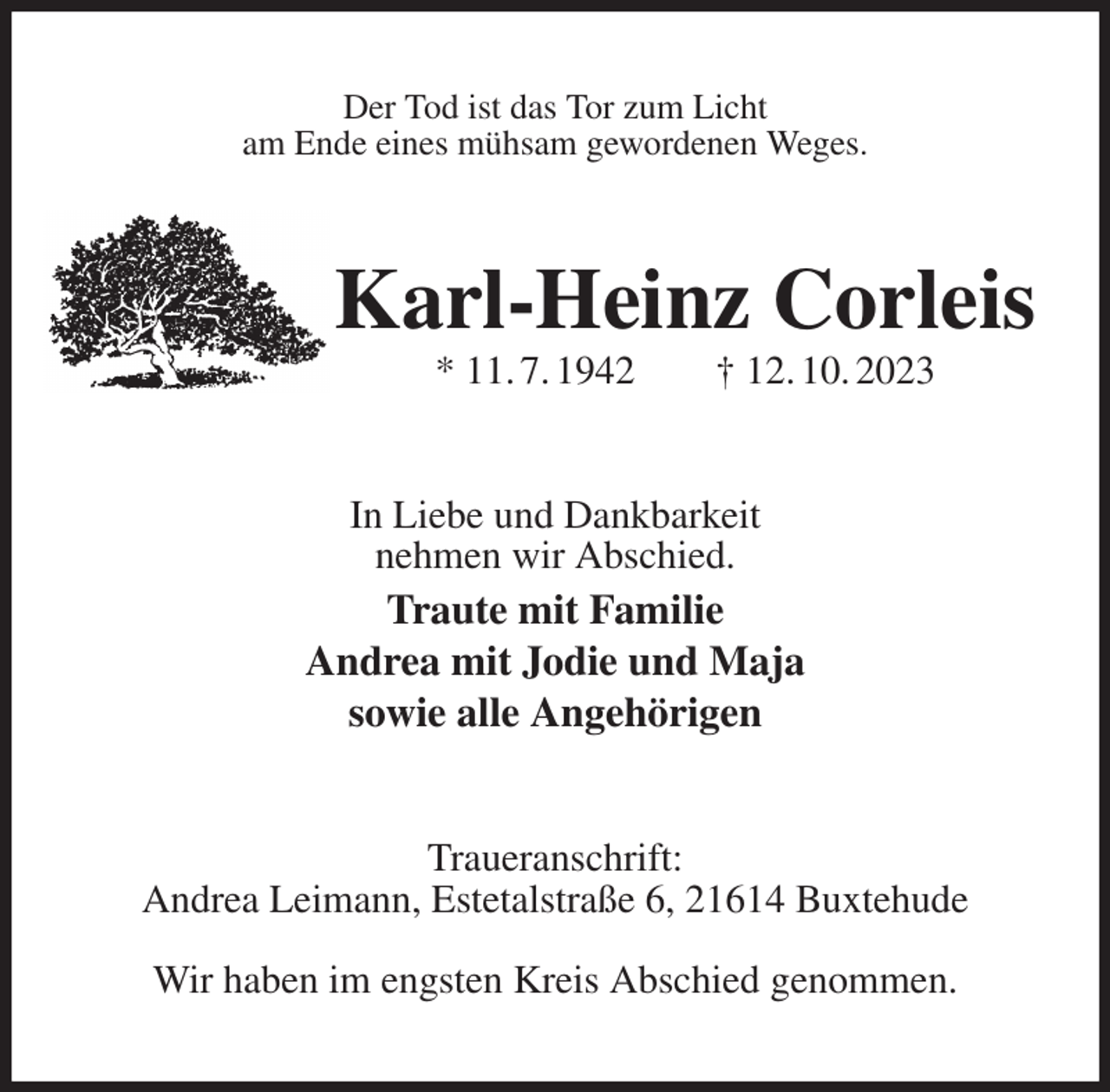 <p>Der Tod ist das Tor zum Licht<br />am Ende eines mühsam gewordenen Weges.<br />Karl-Heinz Corleis<br />* 11. 7. 1942 † 12. 10. 2023<br />In Liebe und Dankbarkeit<br />nehmen wir Abschied.<br />Traute mit Familie<br />Andrea mit Jodie und Maja<br />sowie alle Angehörigen<br />Traueranschrift:<br />Andrea Leimann, Estetalstraße 6, 21614 Buxtehude</p><p>Wir haben im engsten Kreis Abschied genommen.</p>