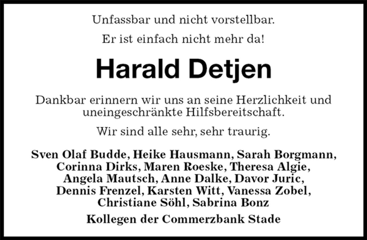 <p>Unfassbar und nicht vorstellbar.<br />Er ist einfach nicht mehr da!<br />Harald Detjen<br />Dankbar erinnern wir uns an seine Herzlichkeit und uneingeschränkte Hilfsbereitschaft.<br />Wir sind alle sehr, sehr traurig.<br />Sven Olaf Budde, Heike Hausmann, Sarah Borgmann, Corinna Dirks, Maren Roeske, Theresa Algie,<br />Angela Mautsch, Anne Dalke, Davor Juric,<br />Dennis Frenzel, Karsten Witt, Vanessa Zobel,<br />Christiane Söhl, Sabrina Bonz<br />Kollegen der Commerzbank Stade</p>