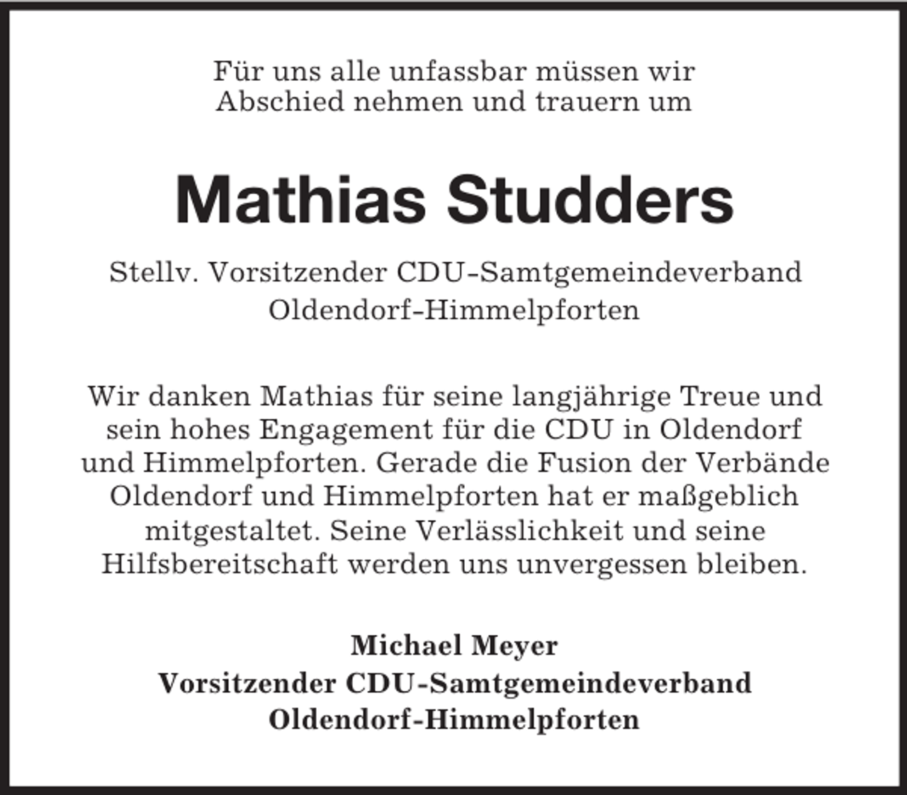 <p>Für uns alle unfassbar müssen wir<br />Abschied nehmen und trauern um<br />Mathias Studders<br />Stellv. Vorsitzender CDU-Samtgemeindeverband<br />Oldendorf-Himmelpforten<br />Wir danken Mathias für seine langjährige Treue und sein hohes Engagement für die CDU in Oldendorf<br />und Himmelpforten. Gerade die Fusion der Verbände Oldendorf und Himmelpforten hat er maßgeblich<br />mitgestaltet. Seine Verlässlichkeit und seine<br />Hilfsbereitschaft werden uns unvergessen bleiben.<br />Michael Meyer<br />Vorsitzender CDU-Samtgemeindeverband<br />Oldendorf-Himmelpforten</p>