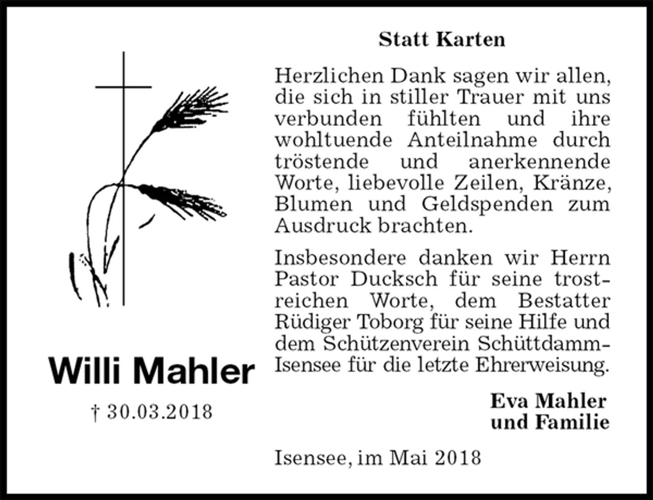<p>Statt Karten<br />Herzlichen Dank sagen wir allen, die sich in stiller Trauer mit uns verbunden fühlten und ihre wohltuende Anteilnahme durch tröstende und anerkennende Worte, liebevolle Zeilen, Kränze, Blumen und Geldspenden zum Ausdruck brachten.<br />Insbesondere danken wir Herrn Pastor Ducksch für seine trostreichen Worte, dem Bestatter<br />Rüdiger Toborg für seine Hilfe und<br />dem Schützenverein Schüttdamm-<br />Isensee für die letzte Ehrerweisung.<br />Isensee, im Mai 2018<br />Eva Mahler<br />und Familie<br />Willi Mahler<br />† 30.03.2018</p>