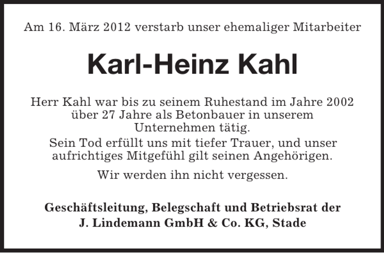 <p>Am 16. März 2012 verstarb unser ehemaliger Mitarbeiter</p><p>Karl-Heinz Kahl<br />Herr Kahl war bis zu seinem Ruhestand im Jahre 2002<br />über 27 Jahre als Betonbauer in unserem<br />Unternehmen tätig.<br />Sein Tod erfüllt uns mit tiefer Trauer, und unser<br />aufrichtiges Mitgefühl gilt seinen Angehörigen.<br />Wir werden ihn nicht vergessen.<br />Geschäftsleitung, Belegschaft und Betriebsrat der<br />J. Lindemann GmbH &amp; Co. KG, Stade</p>