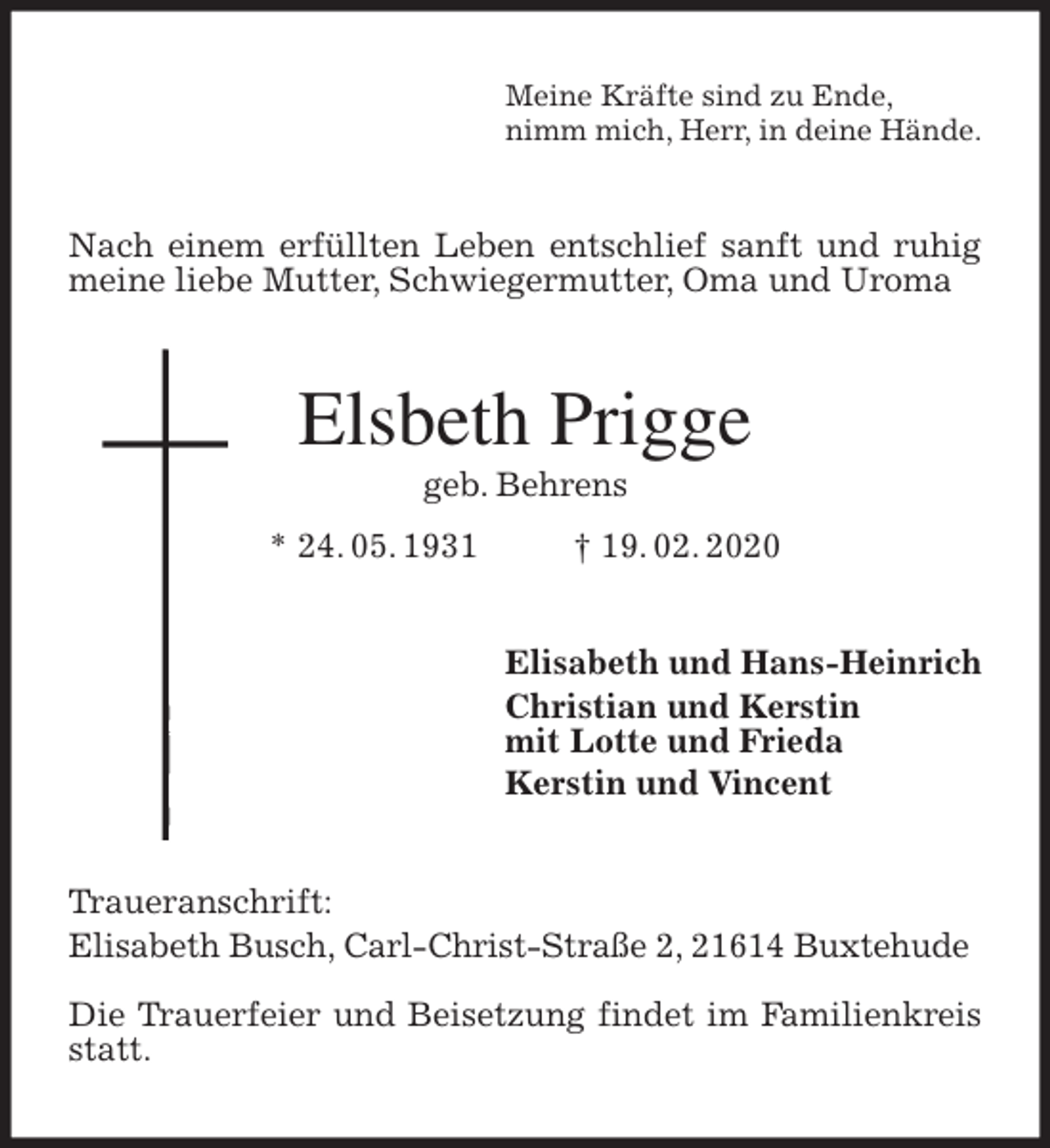 <p>Meine Kräfte sind zu Ende,<br />nimm mich, Herr, in deine Hände.<br />Nach einem erfüllten Leben entschlief sanft und ruhig meine liebe Mutter, Schwiegermutter, Oma und Uroma<br />Elsbeth Prigge<br />geb. Behrens<br />* 24. 05. 1931 † 19. 02. 2020<br />Elisabeth und Hans-Heinrich<br />Christian und Kerstin<br />mit Lotte und Frieda<br />Kerstin und Vincent<br />Traueranschrift:<br />Elisabeth Busch, Carl-Christ-Straße 2, 21614 Buxtehude</p>
<p>Die Trauerfeier und Beisetzung findet im Familienkreis statt.</p>