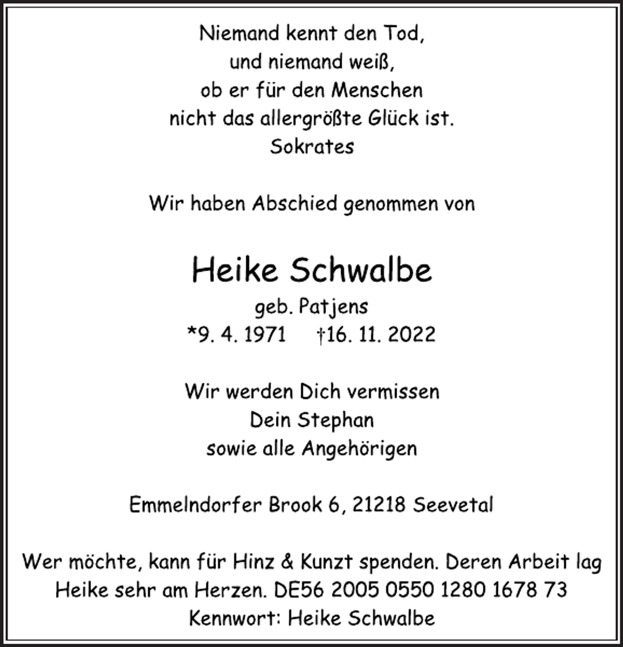 <p>Niemand kennt den Tod,<br />und niemand weiß,<br />ob er für den Menschen<br />nicht das allergrößte Glück ist.<br />Sokrates<br />Wir haben Abschied genommen von<br />Heike Schwalbe<br />geb. Patjens<br />*9. 4. 1971 †16. 11. 2022<br />Wir werden Dich vermissen<br />Dein Stephan<br />sowie alle Angehörigen<br />Emmelndorfer Brook 6, 21218 Seevetal<br />Wer möchte, kann für Hinz &amp; Kunzt spenden. Deren Arbeit lag<br />Heike sehr am Herzen. DE56 2005 0550 1280 1678 73<br />Kennwort: Heike Schwalbe</p>
