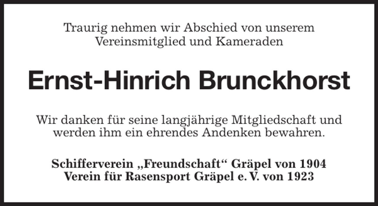 <p>Traurig nehmen wir Abschied von unserem<br />Vereinsmitglied und Kameraden<br />Ernst-Hinrich Brunckhorst<br />Wir danken für seine langjährige Mitgliedschaft und werden ihm ein ehrendes Andenken bewahren.<br />Schifferverein „Freundschaft“ Gräpel von 1904<br />Verein für Rasensport Gräpel e. V. von 1923</p>