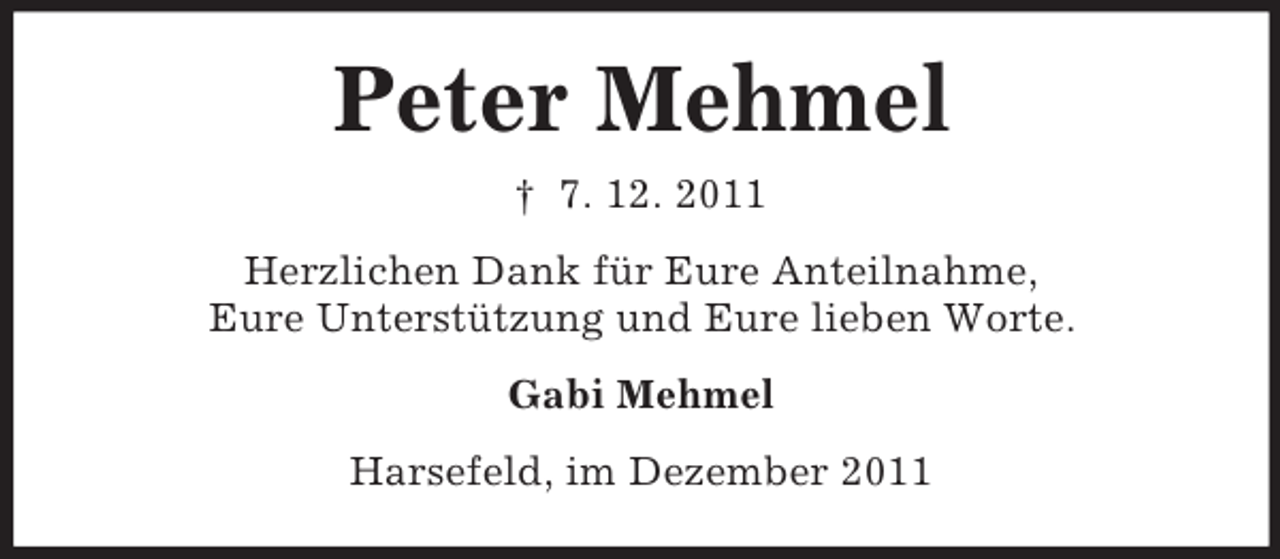 <p>Peter Mehmel<br />† 7. 12. 2011<br />Herzlichen Dank für Eure Anteilnahme,<br />Eure Unterstützung und Eure lieben Worte.<br />Gabi Mehmel<br />Harsefeld, im Dezember 2011</p>