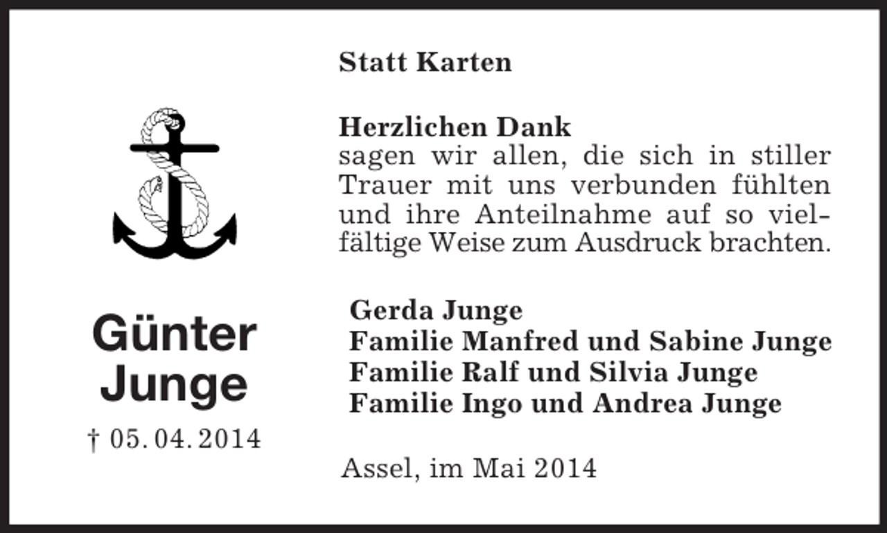 <p>Günter<br />Junge<br />† 05. 04. 2014<br />Statt Karten<br />Herzlichen Dank<br />sagen wir allen, die sich in stiller Trauer mit uns verbunden fühlten und ihre Anteilnahme auf so vielfältige Weise zum Ausdruck brachten.<br />Gerda Junge<br />Familie Manfred und Sabine Junge<br />Familie Ralf und Silvia Junge<br />Familie Ingo und Andrea Junge<br />Assel, im Mai 2014</p>