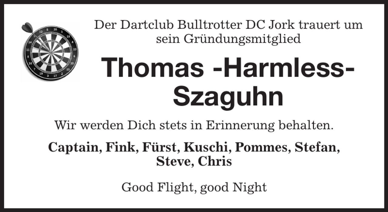 <p>Der Dartclub Bulltrotter DC Jork trauert um sein Gründungsmitglied<br />Thomas -Harmless- Szaguhn<br />Wir werden Dich stets in Erinnerung behalten.<br />Captain, Fink, Fürst, Kuschi, Pommes, Stefan,<br />Steve, Chris</p><p>Good Flight, good Night</p>
