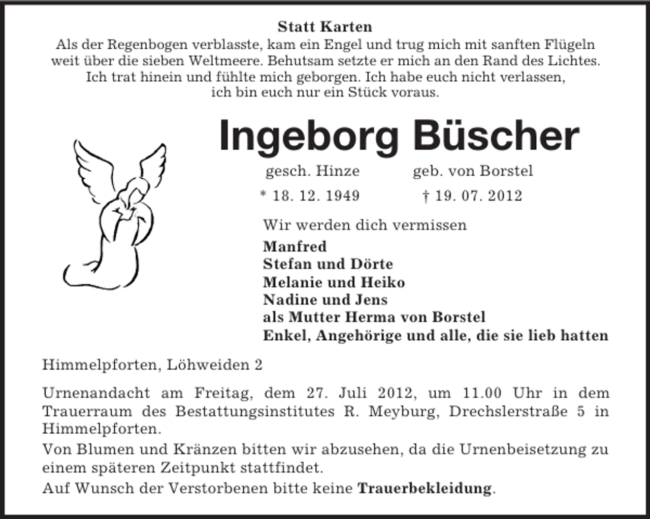 <p>Statt Karten<br />Als der Regenbogen verblasste, kam ein Engel und trug mich mit sanften Flügeln<br />weit über die sieben Weltmeere. Behutsam setzte er mich an den Rand des Lichtes.<br />Ich trat hinein und fühlte mich geborgen. Ich habe euch nicht verlassen,<br />ich bin euch nur ein Stück voraus.</p>
<p>Ingeborg Büscher<br />gesch. Hinze</p>
<p>geb. von Borstel</p>
<p>* 18. 12. 1949</p>
<p>† 19. 07. 2012</p>
<p>Wir werden dich vermissen<br />Manfred<br />Stefan und Dörte<br />Melanie und Heiko<br />Nadine und Jens<br />als Mutter Herma von Borstel<br />Enkel, Angehörige und alle, die sie lieb hatten<br />Himmelpforten, Löhweiden 2<br />Urnenandacht am Freitag, dem 27. Juli 2012, um 11.00 Uhr in dem<br />Trauerraum des Bestattungsinstitutes R. Meyburg, Drechslerstraße 5 in<br />Himmelpforten.<br />Von Blumen und Kränzen bitten wir abzusehen, da die Urnenbeisetzung zu<br />einem späteren Zeitpunkt stattfindet.<br />Auf Wunsch der Verstorbenen bitte keine Trauerbekleidung.</p>