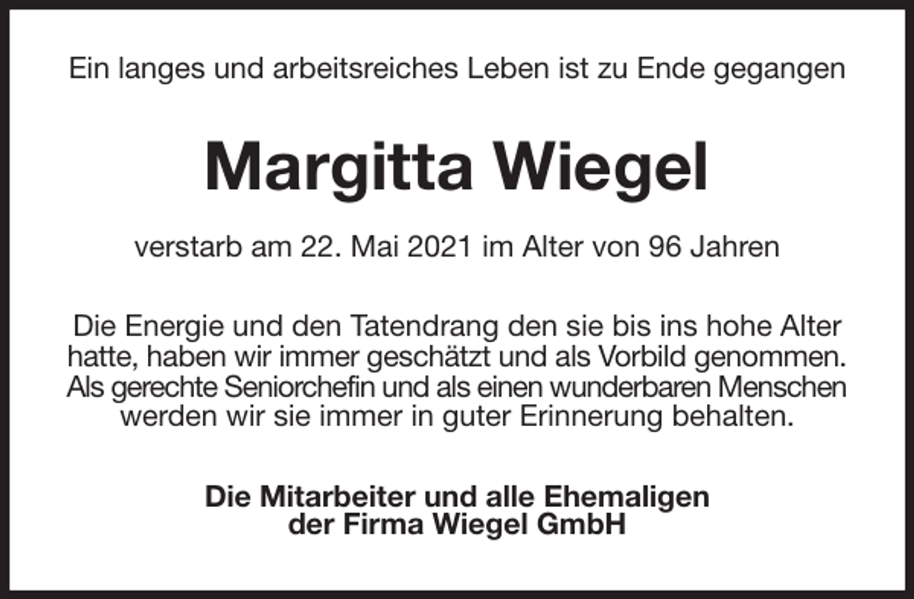 <p>Ein langes und arbeitsreiches Leben ist zu Ende gegangen<br />Margitta Wiegel<br />verstarb am 22. Mai 2021 im Alter von 96 Jahren<br />Die Energie und den Tatendrang den sie bis ins hohe Alter<br />hatte, haben wir immer geschätzt und als Vorbild genommen.<br />Als gerechte Seniorchefin und als einen wunderbaren Menschen<br />werden wir sie immer in guter Erinnerung behalten.<br />Die Mitarbeiter und alle Ehemaligen<br />der Firma Wiegel GmbH</p>