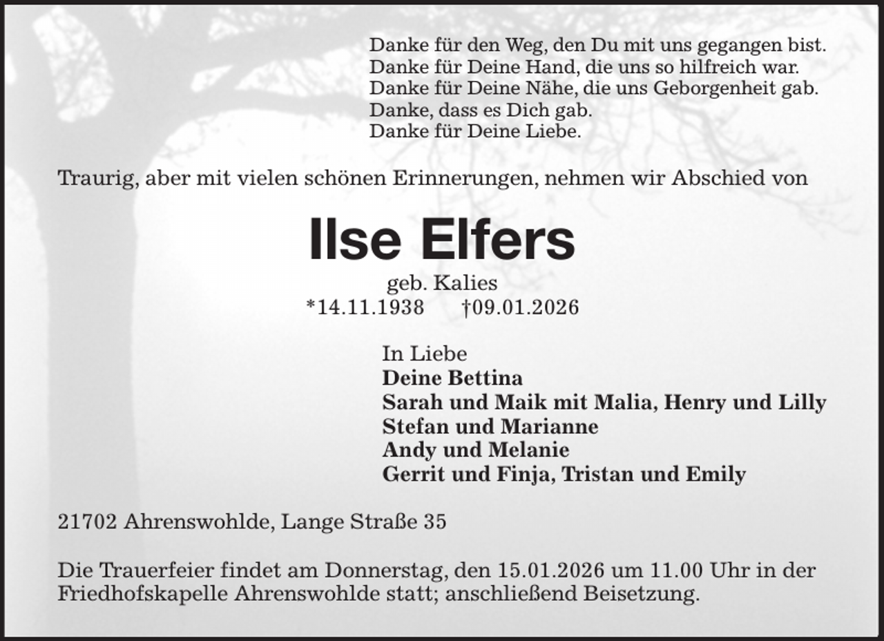 <p>Danke für den Weg, den Du mit uns gegangen bist.<br />Danke für Deine Hand, die uns so hilfreich war.<br />Danke für Deine Nähe, die uns Geborgenheit gab.<br />Danke, dass es Dich gab.<br />Danke für Deine Liebe.<br />Traurig, aber mit vielen schönen Erinnerungen, nehmen wir Abschied von<br />Ilse Elfers<br />geb. Kalies<br />*14.11.1938 †09.01.2026<br />In Liebe<br />Deine Bettina<br />Sarah und Maik mit Malia, Henry und Lilly<br />Stefan und Marianne<br />Andy und Melanie<br />Gerrit und Finja, Tristan und Emily<br />21702 Ahrenswohlde, Lange Straße 35</p><p>Die Trauerfeier findet am Donnerstag, den 15.01.2026 um 11.00 Uhr in der Friedhofskapelle Ahrenswohlde statt; anschließend Beisetzung.</p>