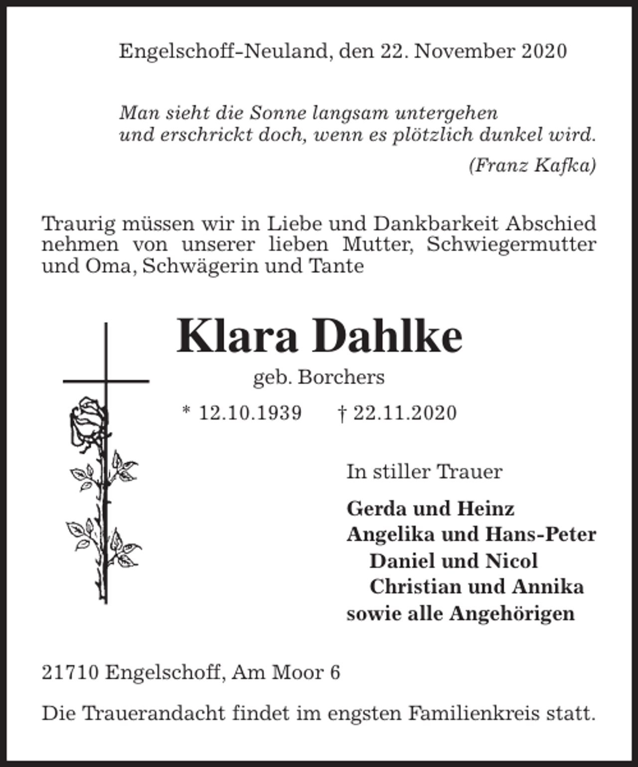<p>Engelschoff-Neuland, den 22. November 2020</p>
<p>Man sieht die Sonne langsam untergehen<br />und erschrickt doch, wenn es plötzlich dunkel wird.<br />(Franz Kafka)<br />Traurig müssen wir in Liebe und Dankbarkeit Abschied nehmen von unserer lieben Mutter, Schwiegermutter und Oma, Schwägerin und Tante<br />Klara Dahlke<br />geb. Borchers<br />* 12.10.1939 † 22.11.2020<br />In stiller Trauer<br />Gerda und Heinz<br />Angelika und Hans-Peter<br />Daniel und Nicol<br />Christian und Annika<br />sowie alle Angehörigen<br />21710 Engelschoff, Am Moor 6</p>
<p>Die Trauerandacht findet im engsten Familienkreis statt.</p>