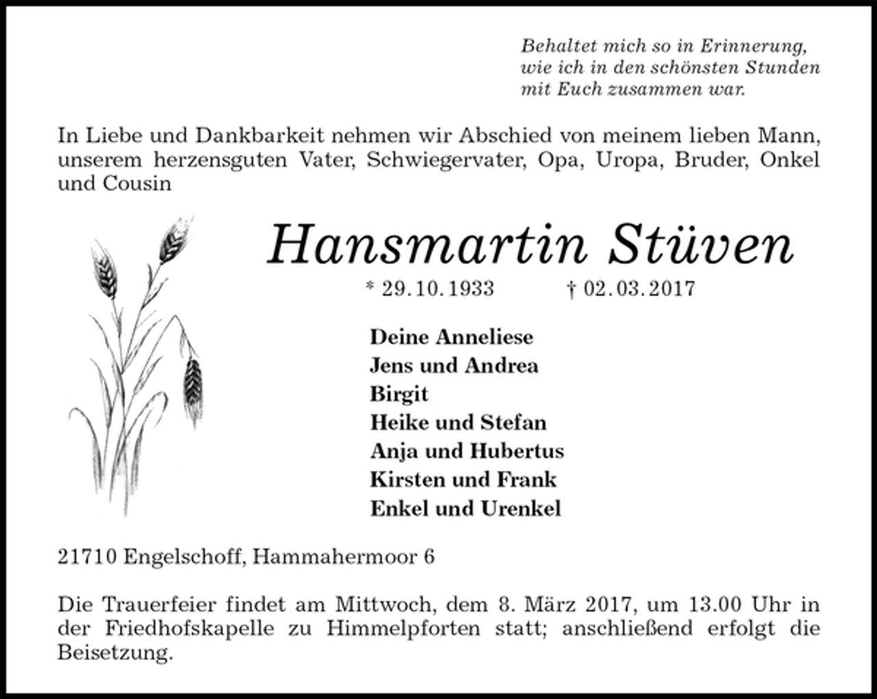 <p>Behaltet mich so in Erinnerung,<br />wie ich in den schönsten Stunden<br />mit Euch zusammen war.<br />In Liebe und Dankbarkeit nehmen wir Abschied von meinem lieben Mann, unserem herzensguten Vater, Schwiegervater, Opa, Uropa, Bruder, Onkel und Cousin<br />Hansmartin Stüven<br />* 29. 10. 1933 † 02. 03. 2017<br />Deine Anneliese<br />Jens und Andrea<br />Birgit<br />Heike und Stefan<br />Anja und Hubertus<br />Kirsten und Frank<br />Enkel und Urenkel<br />21710 Engelschoff, Hammahermoor 6</p><p>Die Trauerfeier findet am Mittwoch, dem 8. März 2017, um 13.00 Uhr in der Friedhofskapelle zu Himmelpforten statt; anschließend erfolgt die<br />Beisetzung.</p>