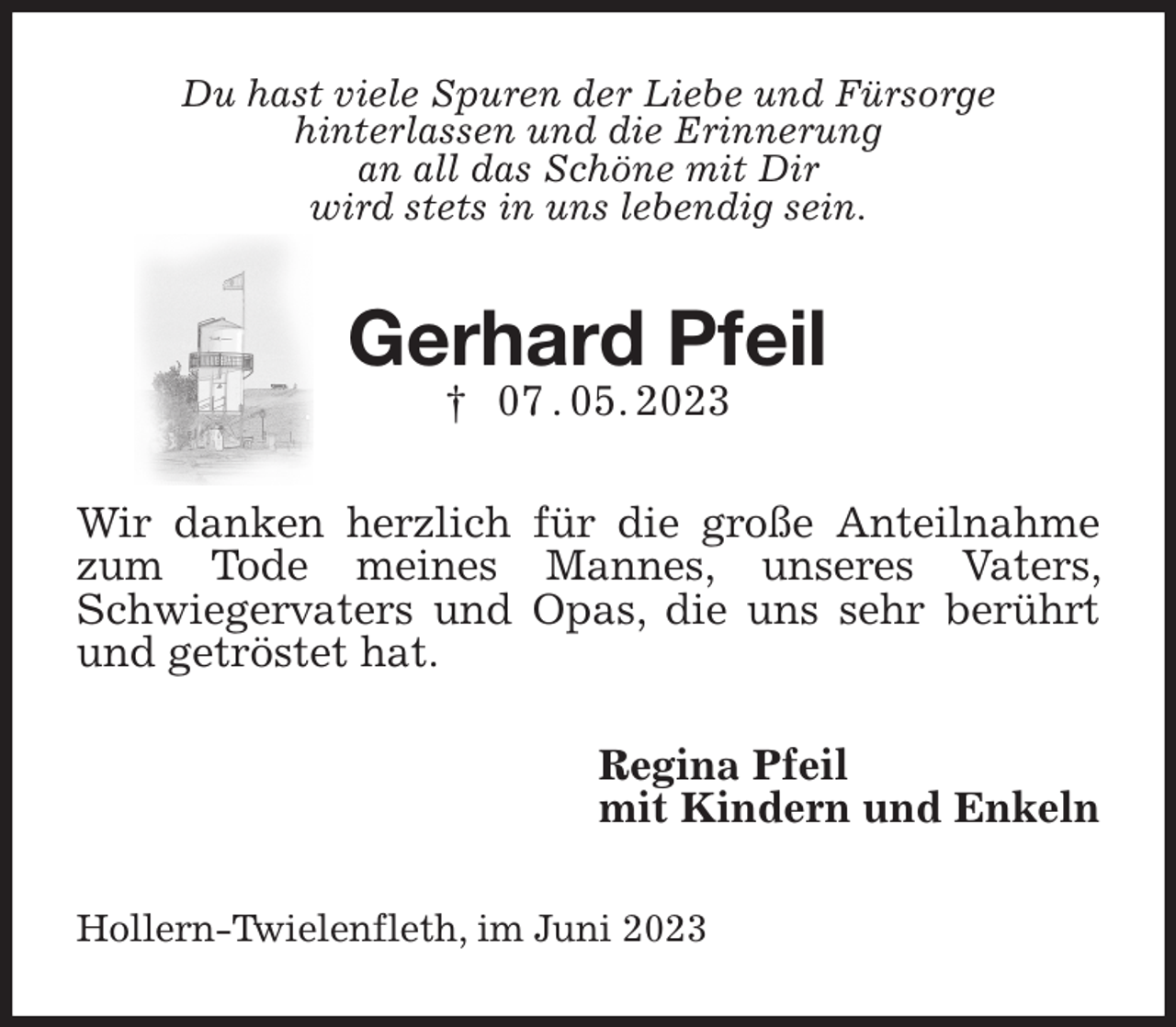 <p>Du hast viele Spuren der Liebe und Fürsorge<br />hinterlassen und die Erinnerung<br />an all das Schöne mit Dir<br />wird stets in uns lebendig sein.<br />Gerhard Pfeil<br />† 07 . 05. 2023<br />Wir danken herzlich für die große Anteilnahme zum Tode meines Mannes, unseres Vaters, Schwiegervaters und Opas, die uns sehr berührt und getröstet hat.<br />Regina Pfeil<br />mit Kindern und Enkeln<br />Hollern-Twielenfleth, im Juni 2023</p>