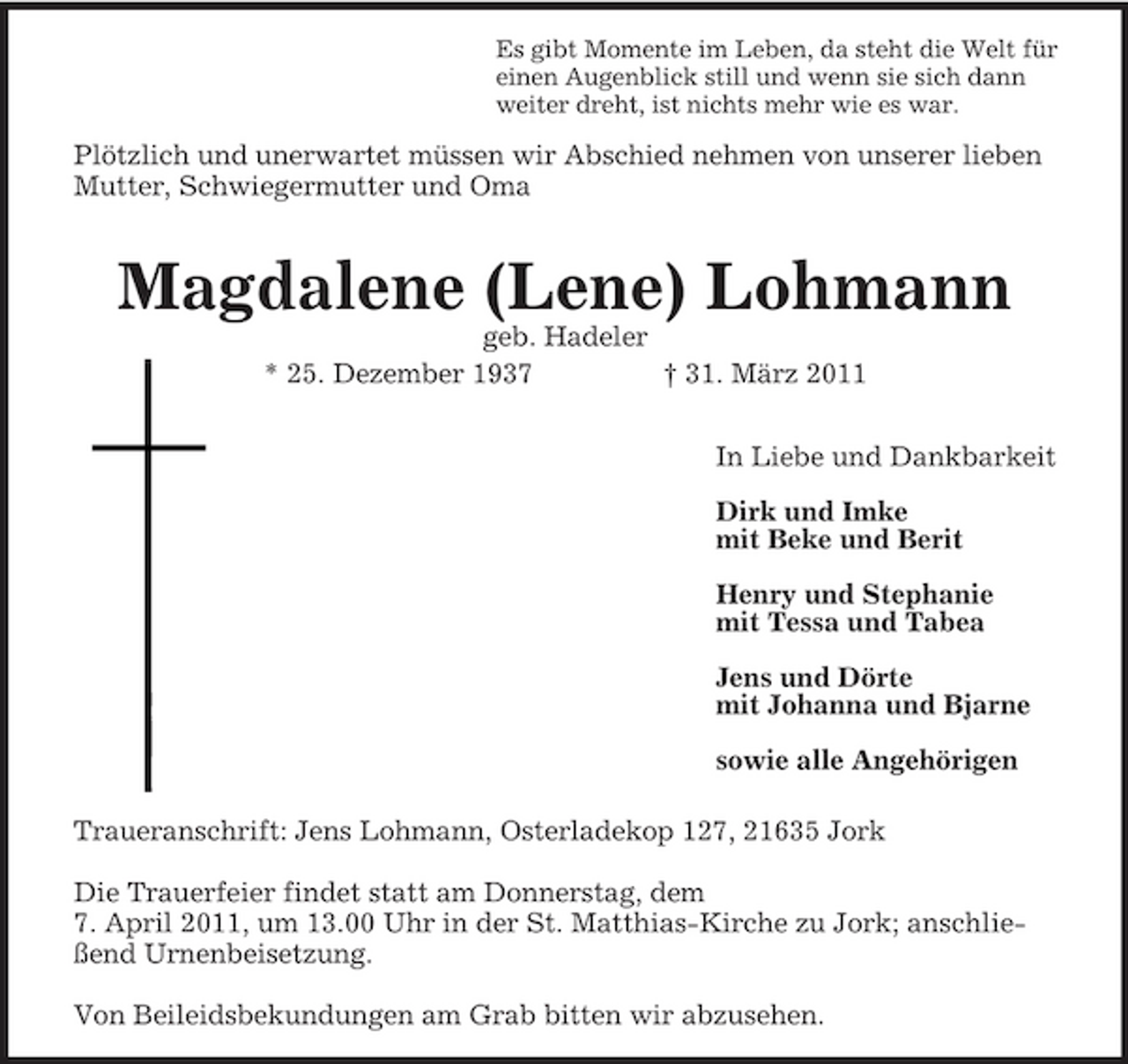 <p>Es gibt Momente im Leben, da steht die Welt für<br />einen Augenblick still und wenn sie sich dann<br />weiter dreht, ist nichts mehr wie es war.<br />Plötzlich und unerwartet müssen wir Abschied nehmen von unserer lieben Mutter, Schwiegermutter und Oma</p><p>Magdalene (Lene) Lohmann<br />geb. Hadeler<br />* 25. Dezember 1937 † 31. März 2011</p><p>In Liebe und Dankbarkeit</p><p>Dirk und Imke<br />mit Beke und Berit</p><p>Henry und Stephanie<br />mit Tessa und Tabea</p><p>Jens und Dörte<br />mit Johanna und Bjarne</p><p>sowie alle Angehörigen</p><p>Traueranschrift: Jens Lohmann, Osterladekop 127, 21635 Jork</p><p>Die Trauerfeier findet statt am Donnerstag, dem<br />7. April 2011, um 13.00 Uhr in der St. Matthias-Kirche zu Jork; anschließend Urnenbeisetzung.</p><p>Von Beileidsbekundungen am Grab bitten wir abzusehen.</p>