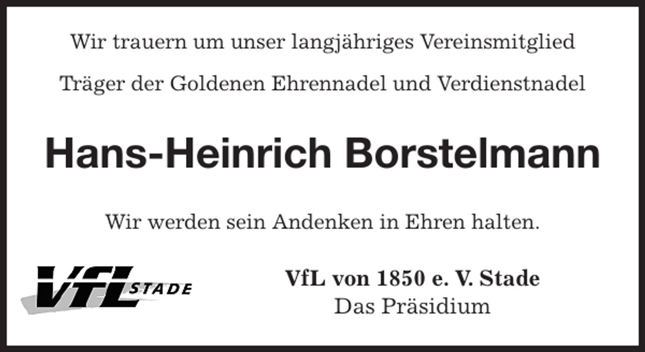 <p>Wir trauern um unser langjähriges Vereinsmitglied<br />Träger der Goldenen Ehrennadel und Verdienstnadel<br />Hans-Heinrich Borstelmann<br />Wir werden sein Andenken in Ehren halten.<br />VfL von 1850 e. V. Stade<br />Das Präsidium</p>
