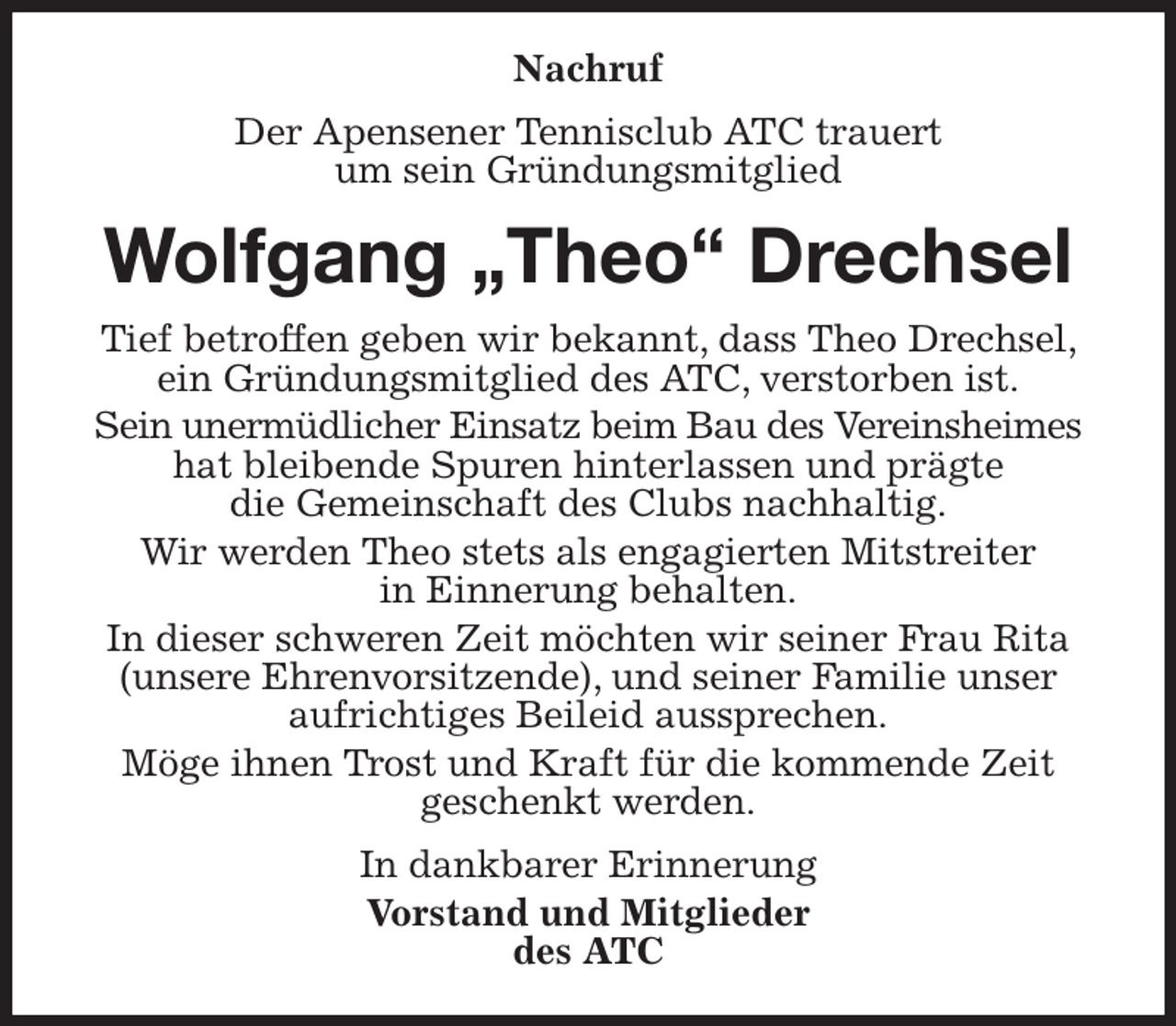 <p>Nachruf<br />Der Apensener Tennisclub ATC trauert<br />um sein Gründungsmitglied<br />Wolfgang „Theo“ Drechsel<br />Tief betroffen geben wir bekannt, dass Theo Drechsel, ein Gründungsmitglied des ATC, verstorben ist.<br />Sein unermüdlicher Einsatz beim Bau des Vereinsheimes<br />hat bleibende Spuren hinterlassen und prägte<br />die Gemeinschaft des Clubs nachhaltig.<br />Wir werden Theo stets als engagierten Mitstreiter<br />in Einnerung behalten.<br />In dieser schweren Zeit möchten wir seiner Frau Rita (unsere Ehrenvorsitzende), und seiner Familie unser aufrichtiges Beileid aussprechen.<br />Möge ihnen Trost und Kraft für die kommende Zeit<br />geschenkt werden.<br />In dankbarer Erinnerung<br />Vorstand und Mitglieder<br />des ATC</p>