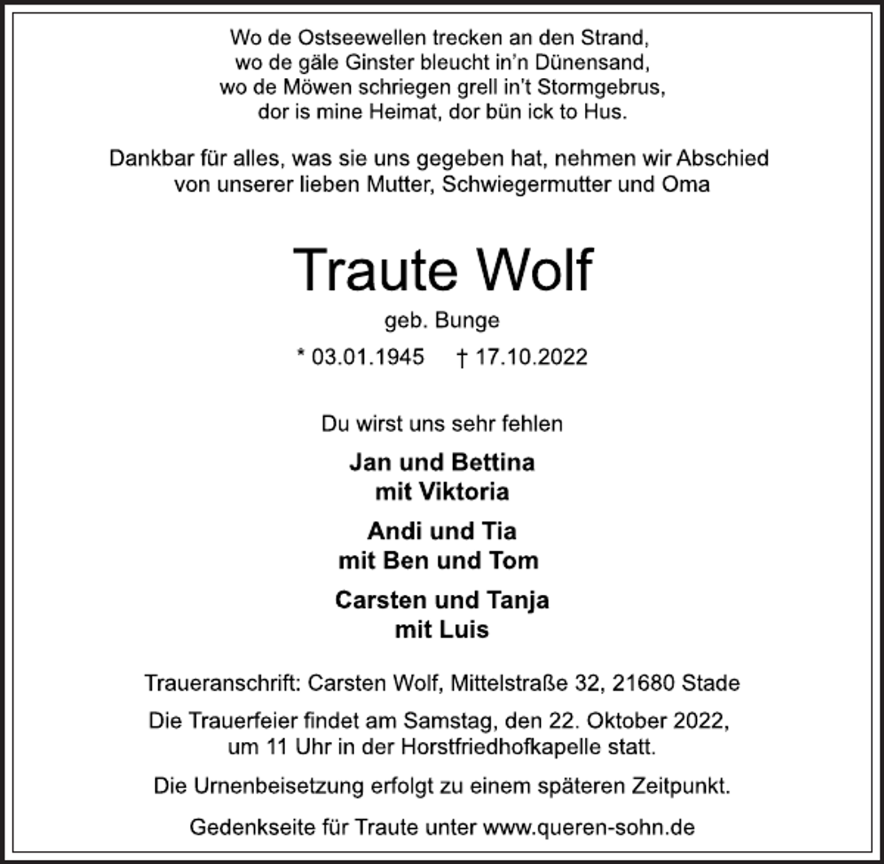 <p>Wo de Ostseewellen trecken an den Strand,<br />wo de gäle Ginster bleucht in'n Dünensand,<br />wo de Möwen schriegen grell in't Stormgebrus,<br />dor is mine Heimat, dor bün ick to Hus.<br />Dankbar für alles, was sie uns gegeben hat, nehmen wir Abschied<br />von unserer lieben Mutter, Schwiegermutter und Oma<br />Traute Wolf<br />geb. Bunge<br />03.01.1945 + 17.10.2022<br />Du wirst uns sehr fehlen<br />Jan und Bettina<br />mit Viktoria<br />Andi und Tia<br />mit Ben und Tom<br />Carsten und Tanja<br />mit Luis<br />Traueranschrift: Carsten Wolf, Mittelstraße 32, 21680 Stade<br />Die Trauerfeier findet am Samstag, den 22. Oktober 2022,<br />um 11 Uhr in der Horstfriedhofkapelle statt.<br />Die Urnenbeisetzung erfolgt zu einem späteren Zeitpunkt.<br />Gedenkseite für Traute unter www.queren-sohn.de</p>