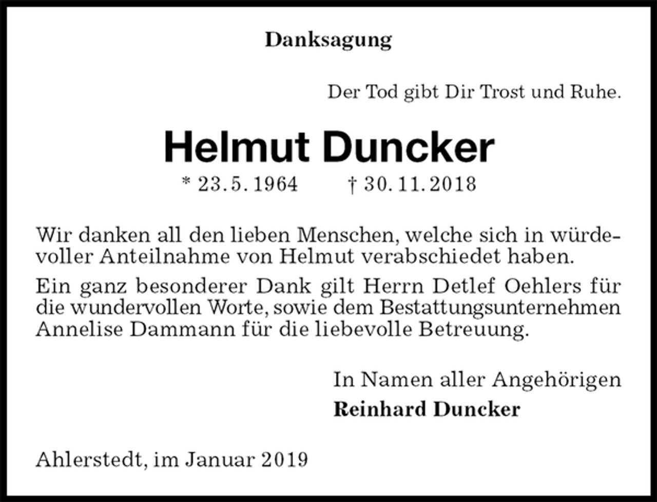 <p>Danksagung<br />Der Tod gibt Dir Trost und Ruhe.<br />Helmut Duncker<br />* 23. 5. 1964 † 30. 11. 2018<br />Wir danken all den lieben Menschen, welche sich in würde-<br />voller Anteilnahme von Helmut verabschiedet haben.<br />Ein ganz besonderer Dank gilt Herrn Detlef Oehlers für die wundervollen Worte, sowie dem Bestattungsunternehmen<br />Annelise Dammann für die liebevolle Betreuung.<br />In Namen aller Angehörigen<br />Reinhard Duncker<br />Ahlerstedt, im Januar 2019</p>