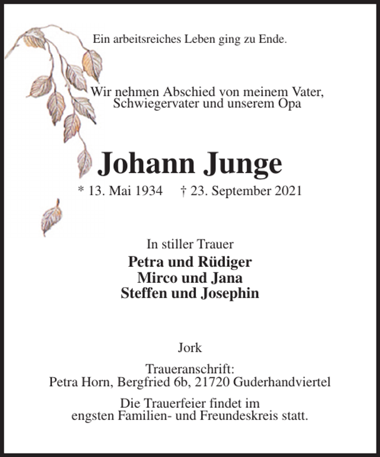 <p>Ein arbeitsreiches Leben ging zu Ende.<br />Wir nehmen Abschied von meinem Vater,<br />Schwiegervater und unserem Opa<br />Johann Junge<br />* 13. Mai 1934 † 23. September 2021<br />In stiller Trauer<br />Petra und Rüdiger<br />Mirco und Jana<br />Steffen und Josephin<br />Jork<br />Traueranschrift:<br />Petra Horn, Bergfried 6b, 21720 Guderhandviertel<br />Die Trauerfeier findet im<br />engsten Familien- und Freundeskreis statt.</p>
