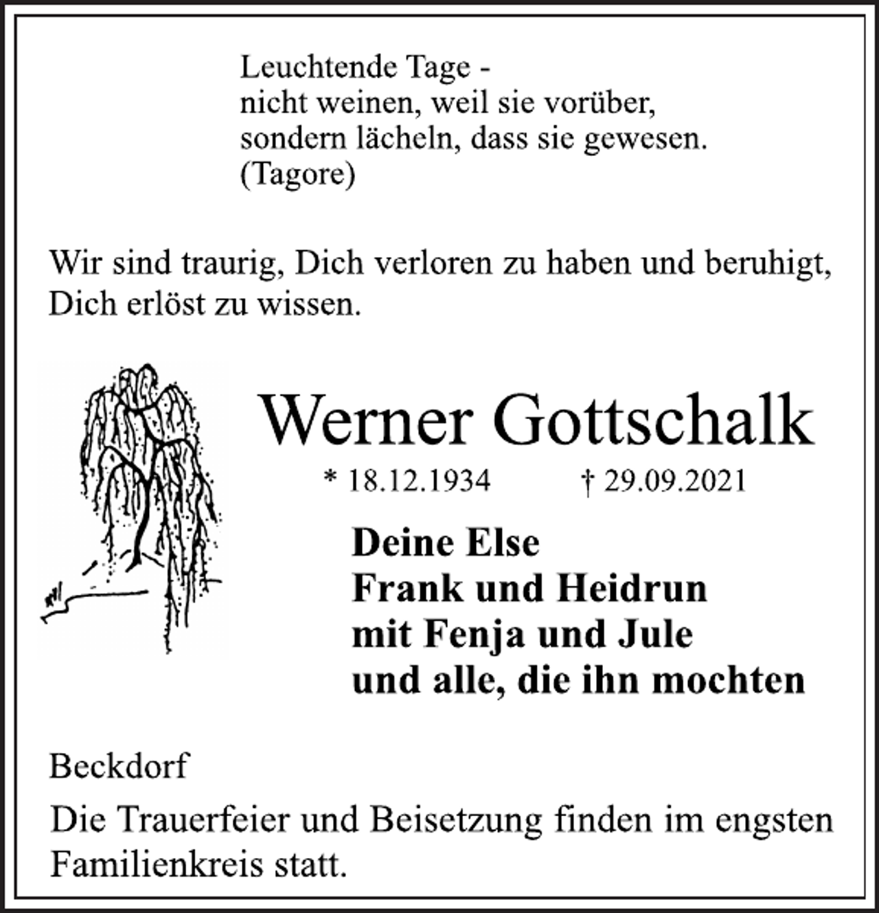 <p>Leuchtende Tage -<br />nicht weinen, weil sie vorüber,<br />sondern lächeln, dass sie gewesen.<br />(Tagore)<br />Wir sind traurig, Dich verloren zu haben und beruhigt,<br />Dich erlöst zu wissen.<br />Werner Gottschalk<br />* 18.12.1934 † 29.09.2021<br />Deine Else<br />Frank und Heidrun<br />mit Fenja und Jule<br />und alle, die ihn mochten<br />Beckdorf<br />Die Trauerfeier und Beisetzung finden im engsten<br />Familienkreis statt.</p>