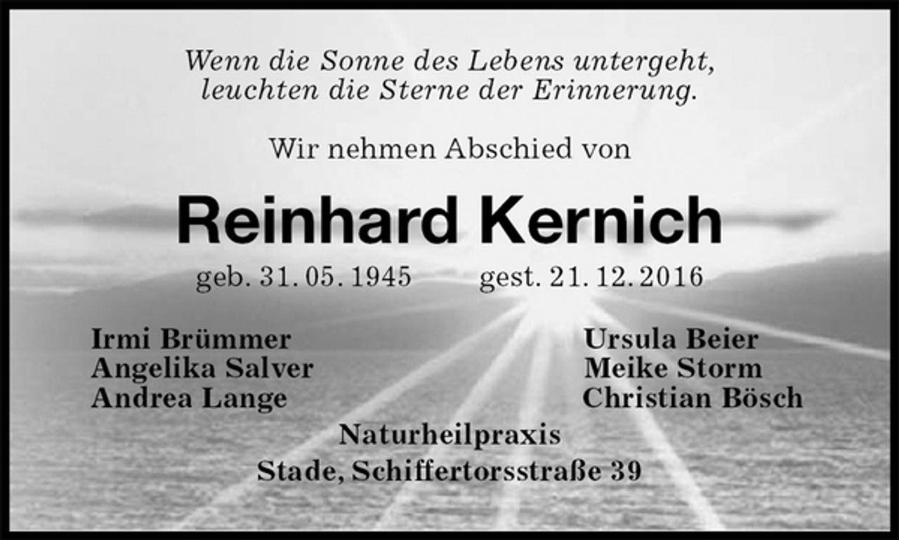 <p>Wenn die Sonne des Lebens untergeht,<br />leuchten die Sterne der Erinnerung.<br />Wir nehmen Abschied von<br />Reinhard Kernich<br />geb. 31. 05. 1945 gest. 21. 12. 2016<br />Irmi Brümmer Ursula Beier<br />Angelika Salver Meike Storm<br />Andrea Lange Christian Bösch<br />Naturheilpraxis<br />Stade, Schiffertorsstraße 39</p>