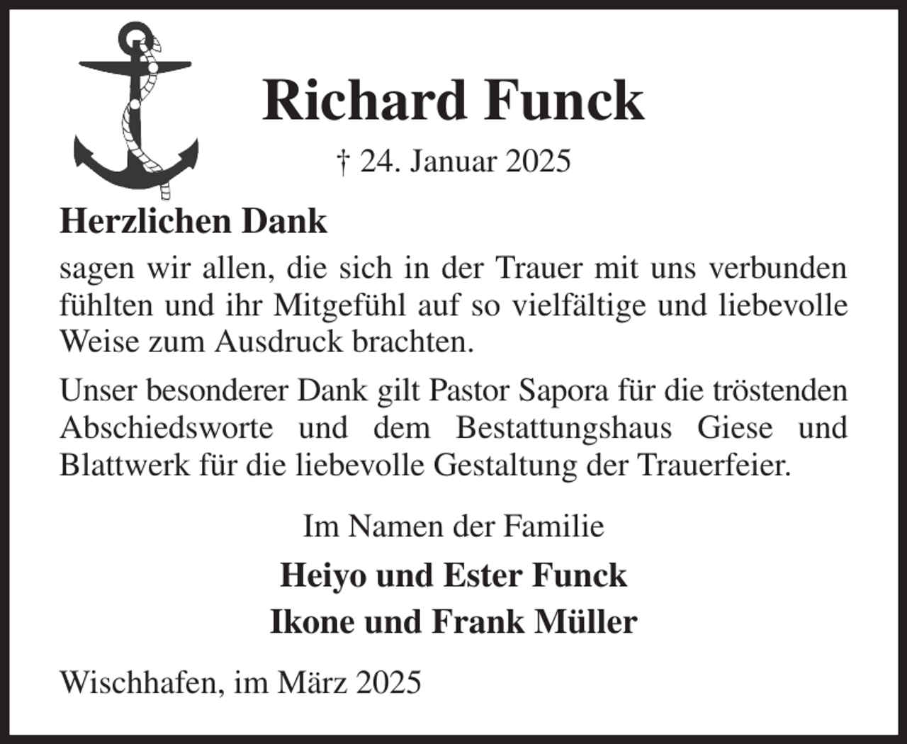 <p>Richard Funck<br />† 24. Januar 2025<br />Herzlichen Dank<br />sagen wir allen, die sich in der Trauer mit uns verbunden fühlten und ihr Mitgefühl auf so vielfältige und liebevolle Weise zum Ausdruck brachten.<br />Unser besonderer Dank gilt Pastor Sapora für die tröstenden Abschiedsworte und dem Bestattungshaus Giese und Blattwerk für die liebevolle Gestaltung der Trauerfeier.<br />Im Namen der Familie<br />Heiyo und Ester Funck<br />Ikone und Frank Müller<br />Wischhafen, im März 2025</p>