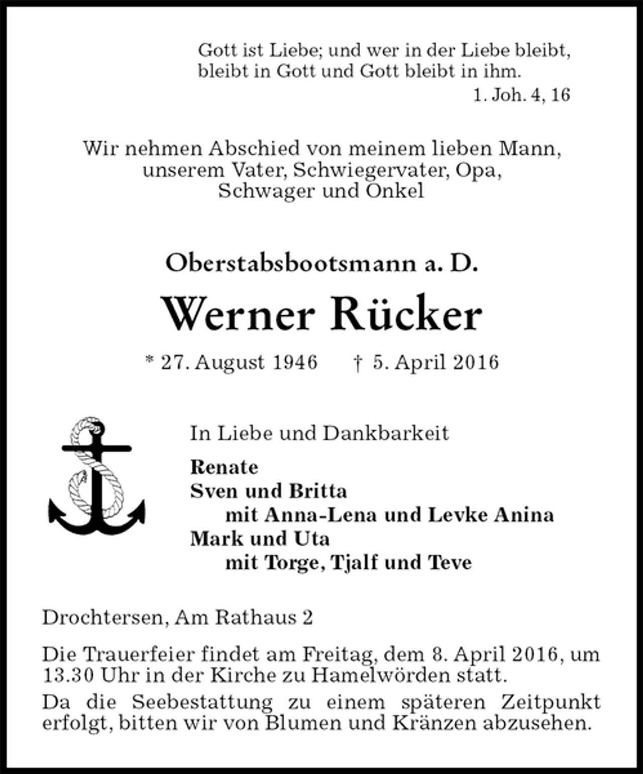 <p>Gott ist Liebe; und wer in der Liebe bleibt,<br />bleibt in Gott und Gott bleibt in ihm.<br />1. Joh. 4, 16<br />Wir nehmen Abschied von meinem lieben Mann,<br />unserem Vater, Schwiegervater, Opa,<br />Schwager und Onkel<br />Oberstabsbootsmann a. D.</p>
<p>Werner Rücker<br />* 27. August 1946 † 5. April 2016<br />In Liebe und Dankbarkeit<br />Renate<br />Sven und Britta<br />mit Anna-Lena und Levke Anina<br />Mark und Uta<br />mit Torge, Tjalf und Teve<br />Drochtersen, Am Rathaus 2<br />Die Trauerfeier findet am Freitag, dem 8. April 2016, um 13.30 Uhr in der Kirche zu Hamelwörden statt.<br />Da die Seebestattung zu einem späteren Zeitpunkt<br />erfolgt, bitten wir von Blumen und Kränzen abzusehen.</p>