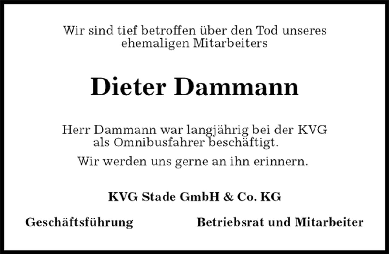 <p>Wir sind tief betroffen über den Tod unseres<br />ehemaligen Mitarbeiters<br />Dieter Dammann<br />KVG Stade GmbH &amp; Co. KG</p>
<p>Geschäftsführung Betriebsrat und Mitarbeiter<br />Herr Dammann war langjährig bei der KVG<br />als Omnibusfahrer beschäftigt.<br />Wir werden uns gerne an ihn erinnern.</p>