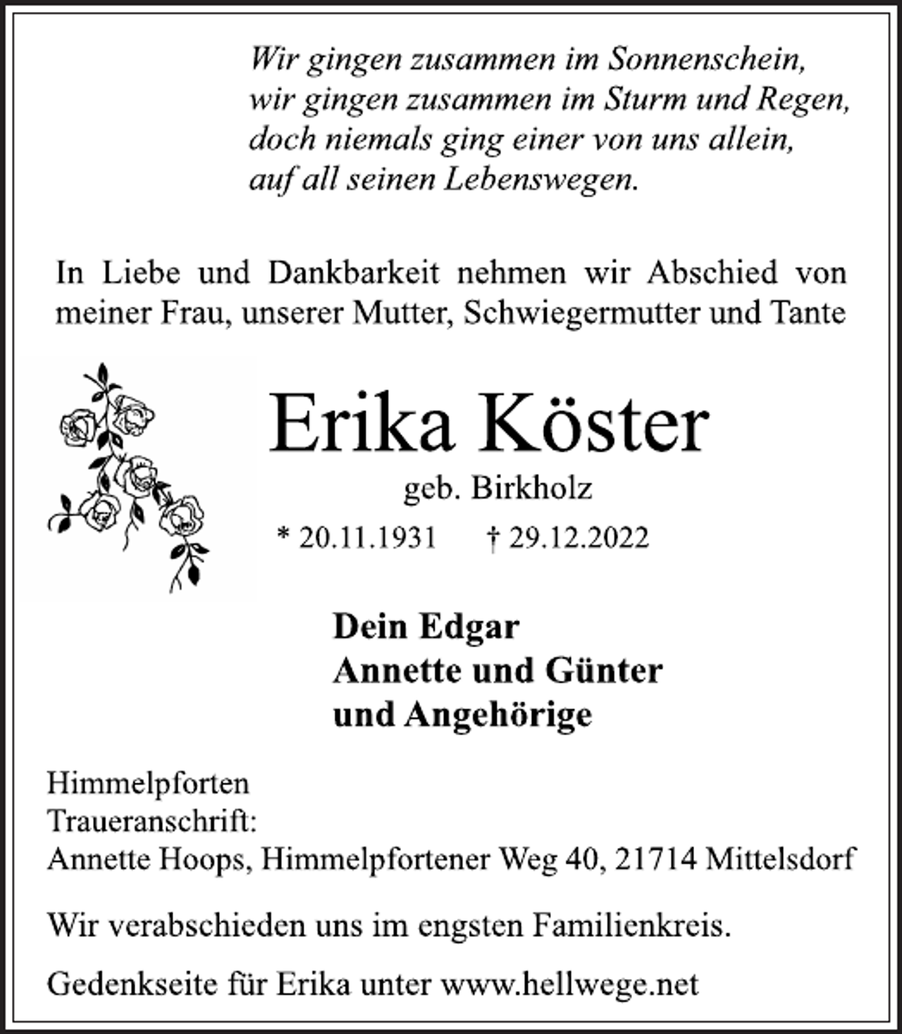 <p>Wir gingen zusammen im Sonnenschein,<br />wir gingen zusammen im Sturm und Regen,<br />doch niemals ging einer von uns allein,<br />auf all seinen Lebenswegen.<br />In Liebe und Dankbarkeit nehmen wir Abschied von<br />meiner Frau, unserer Mutter, Schwiegermutter und Tante<br />Erika Köster<br />geb. Birkholz<br />* 20.11.1931 † 29.12.2022<br />Dein Edgar<br />Annette und Günter<br />und Angehörige<br />Himmelpforten<br />Traueranschrift:<br />Annette Hoops, Himmelpfortener Weg 40, 21714 Mittelsdorf<br />Wir verabschieden uns im engsten Familienkreis.<br />Gedenkseite für Erika unter www.hellwege.net</p>