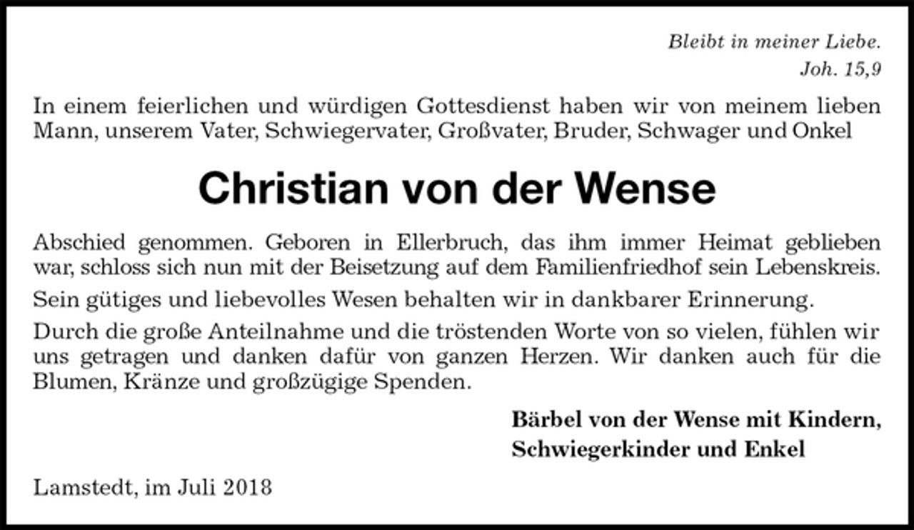 <p>Bleibt in meiner Liebe.<br />Joh. 15,9<br />In einem feierlichen und würdigen Gottesdienst haben wir von meinem lieben<br />Mann, unserem Vater, Schwiegervater, Großvater, Bruder, Schwager und Onkel<br />Christian von der Wense<br />Abschied genommen. Geboren in Ellerbruch, das ihm immer Heimat geblieben<br />war, schloss sich nun mit der Beisetzung auf dem Familienfriedhof sein Lebenskreis.<br />Sein gütiges und liebevolles Wesen behalten wir in dankbarer Erinnerung.<br />Durch die große Anteilnahme und die tröstenden Worte von so vielen, fühlen wir uns getragen und danken dafür von ganzen Herzen. Wir danken auch für die<br />Blumen, Kränze und großzügige Spenden.<br />Bärbel von der Wense mit Kindern,<br />Schwiegerkinder und Enkel<br />Lamstedt, im Juli 2018</p>