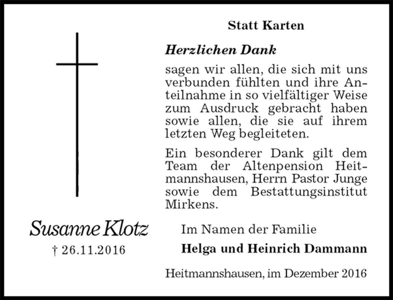 <p>Statt Karten<br />Herzlichen Dank<br />sagen wir allen, die sich mit uns verbunden fühlten und ihre Anteilnahme in so vielfältiger Weise zum Ausdruck gebracht haben sowie allen, die sie auf ihrem letzten Weg begleiteten.<br />Ein besonderer Dank gilt dem Team der Altenpension Heitmannshausen, Herrn Pastor Junge<br />sowie dem Bestattungsinstitut Mirkens.<br />Heitmannshausen, im Dezember 2016<br />Im Namen der Familie<br />Helga und Heinrich Dammann<br />Susanne Klotz<br />† 26.11.2016</p>
