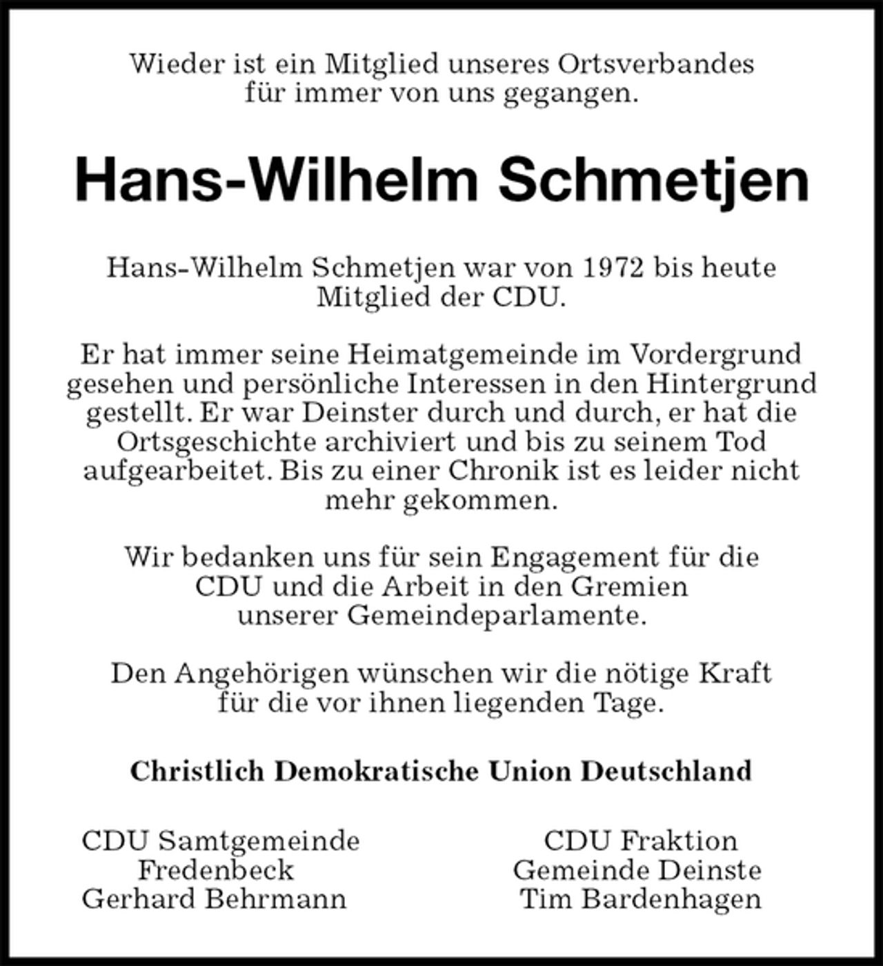 <p>Wieder ist ein Mitglied unseres Ortsverbandes<br />für immer von uns gegangen.<br />Hans-Wilhelm Schmetjen<br />Hans-Wilhelm Schmetjen war von 1972 bis heute<br />Mitglied der CDU.</p><p>Er hat immer seine Heimatgemeinde im Vordergrund gesehen und persönliche Interessen in den Hintergrund gestellt. Er war Deinster durch und durch, er hat die Ortsgeschichte archiviert und bis zu seinem Tod<br />aufgearbeitet. Bis zu einer Chronik ist es leider nicht mehr gekommen.</p><p>Wir bedanken uns für sein Engagement für die<br />CDU und die Arbeit in den Gremien<br />unserer Gemeindeparlamente.</p><p>Den Angehörigen wünschen wir die nötige Kraft<br />für die vor ihnen liegenden Tage.<br />Christlich Demokratische Union Deutschland<br />CDU Samtgemeinde CDU Fraktion<br />Fredenbeck Gemeinde Deinste<br />Gerhard Behrmann Tim Bardenhagen</p>