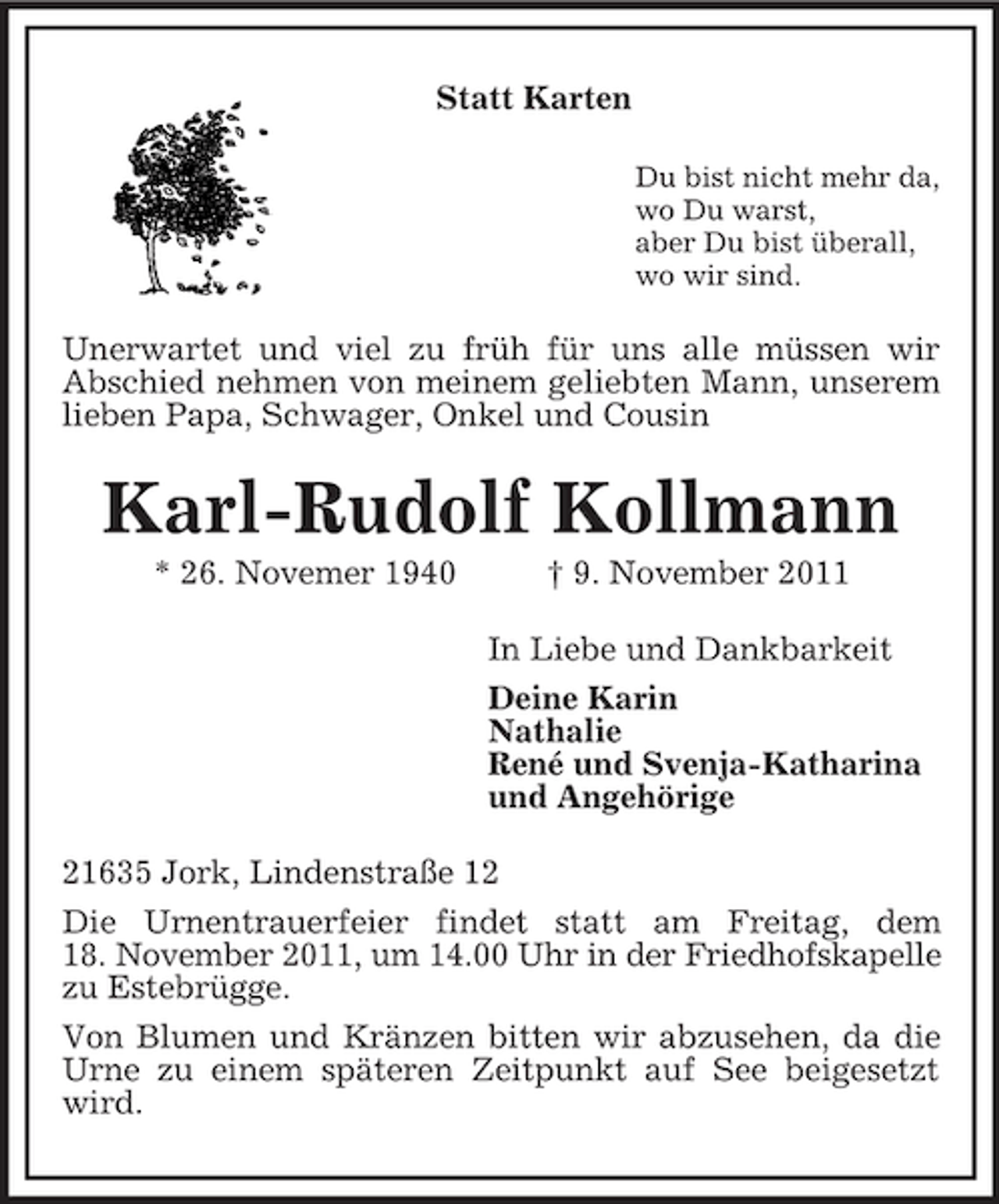<p>Statt Karten<br />Du bist nicht mehr da,<br />wo Du warst,<br />aber Du bist überall,<br />wo wir sind.<br />Unerwartet und viel zu früh für uns alle müssen wir<br />Abschied nehmen von meinem geliebten Mann, unserem lieben Papa, Schwager, Onkel und Cousin<br />Karl-Rudolf Kollmann<br />* 26. Novemer 1940 † 9. November 2011<br />In Liebe und Dankbarkeit<br />Deine Karin<br />Nathalie<br />René und Svenja-Katharina<br />und Angehörige<br />21635 Jork, Lindenstraße 12<br />Die Urnentrauerfeier findet statt am Freitag, dem<br />18. November 2011, um 14.00 Uhr in der Friedhofskapelle zu Estebrügge.<br />Von Blumen und Kränzen bitten wir abzusehen, da die Urne zu einem späteren Zeitpunkt auf See beigesetzt wird.</p>