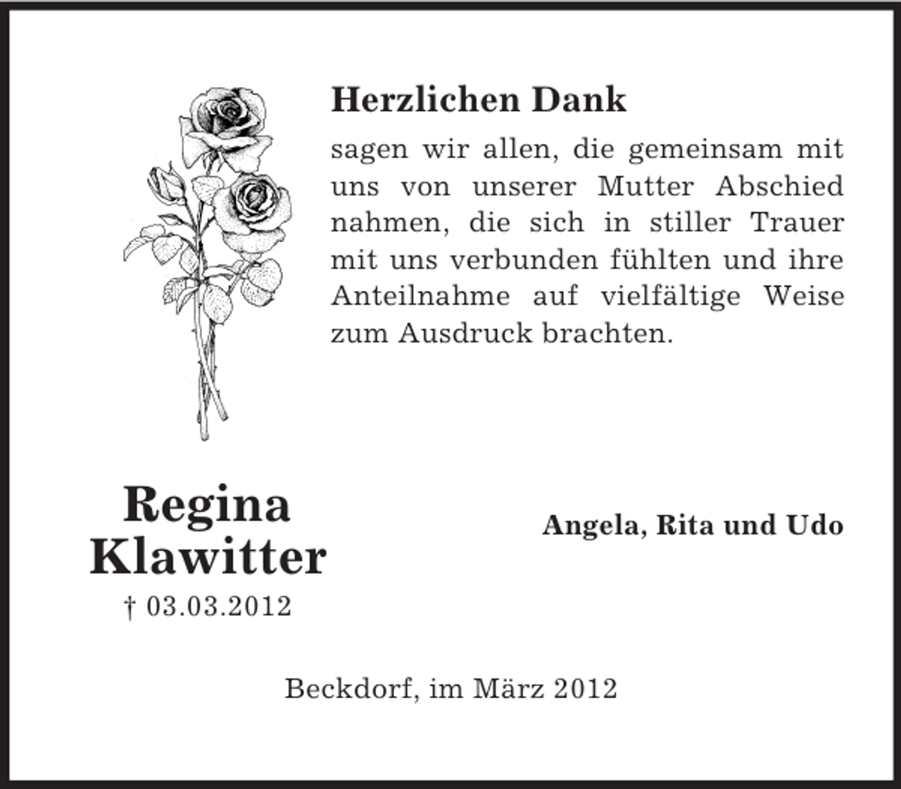 <p>Herzlichen Dank<br />sagen wir allen, die gemeinsam mit<br />uns von unserer Mutter Abschied<br />nahmen, die sich in stiller Trauer<br />mit uns verbunden fühlten und ihre<br />Anteilnahme auf vielfältige Weise<br />zum Ausdruck brachten.</p><p>Regina<br />Klawitter</p><p>Angela, Rita und Udo</p><p>† 03.03.2012<br />Beckdorf, im März 2012</p>