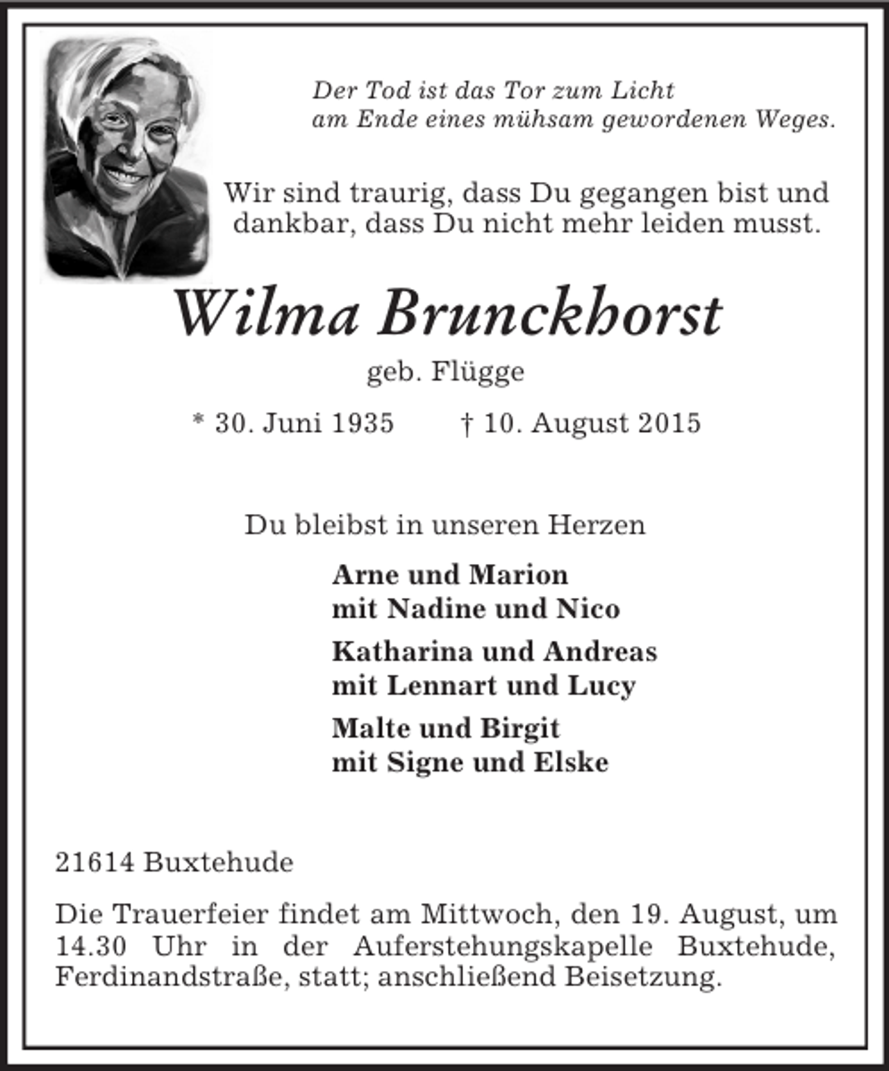 <p>Der Tod ist das Tor zum Licht<br />am Ende eines mühsam gewordenen Weges.<br />Wir sind traurig, dass Du gegangen bist und<br />dankbar, dass Du nicht mehr leiden musst.<br />Wilma Brunckhorst<br />geb. Flügge<br />* 30. Juni 1935 † 10. August 2015<br />Du bleibst in unseren Herzen<br />Arne und Marion<br />mit Nadine und Nico<br />Katharina und Andreas<br />mit Lennart und Lucy<br />Malte und Birgit<br />mit Signe und Elske<br />21614 Buxtehude<br />Die Trauerfeier findet am Mittwoch, den 19. August, um 14.30 Uhr in der Auferstehungskapelle Buxtehude,<br />Ferdinandstraße, statt; anschließend Beisetzung.</p>
