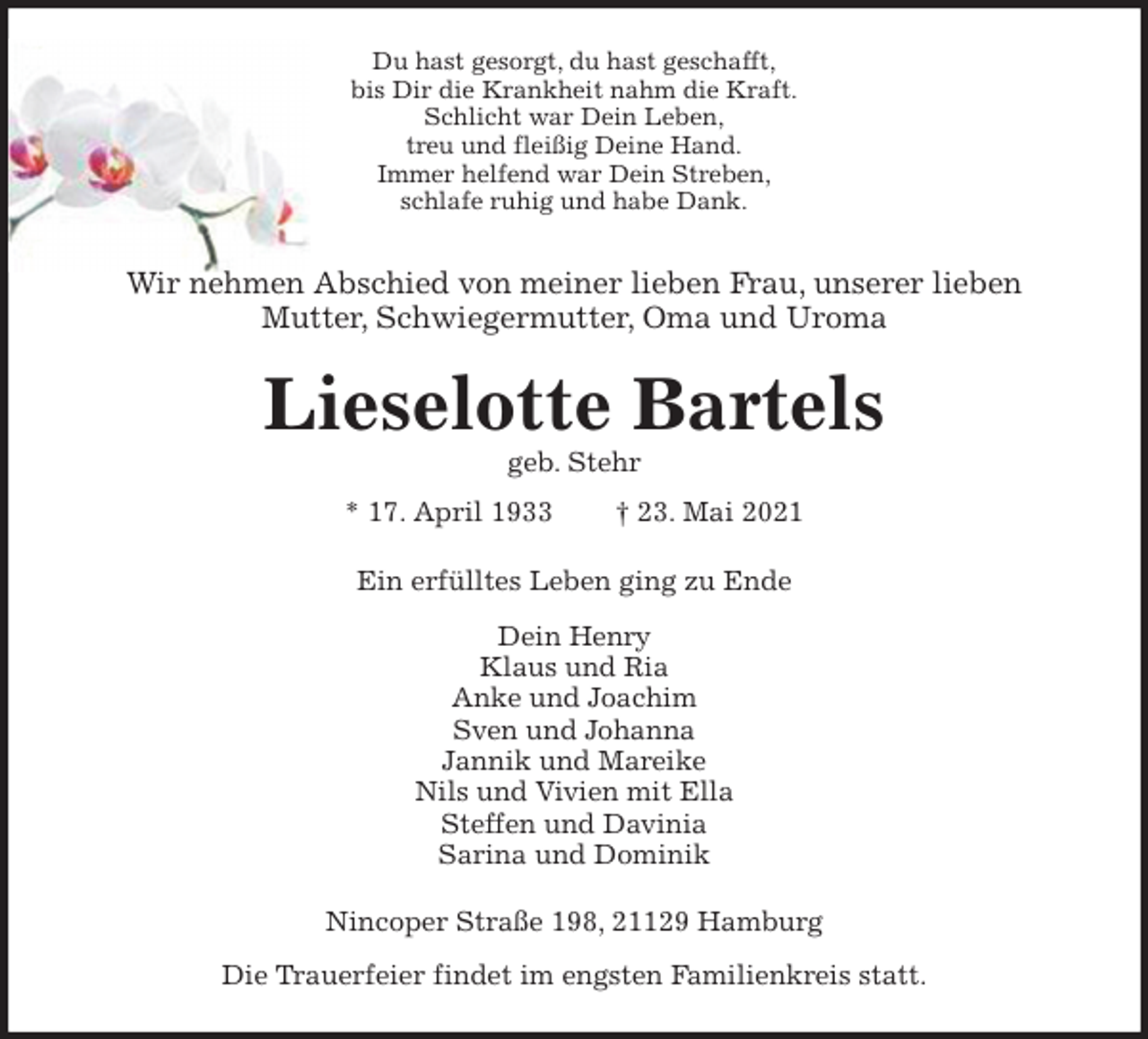 <p>Du hast gesorgt, du hast geschafft,<br />bis Dir die Krankheit nahm die Kraft.<br />Schlicht war Dein Leben,<br />treu und fleißig Deine Hand.<br />Immer helfend war Dein Streben,<br />schlafe ruhig und habe Dank.<br />Wir nehmen Abschied von meiner lieben Frau, unserer lieben<br />Mutter, Schwiegermutter, Oma und Uroma<br />Lieselotte Bartels<br />geb. Stehr<br />* 17. April 1933 † 23. Mai 2021<br />Ein erfülltes Leben ging zu Ende<br />Dein Henry<br />Klaus und Ria<br />Anke und Joachim<br />Sven und Johanna<br />Jannik und Mareike<br />Nils und Vivien mit Ella<br />Steffen und Davinia<br />Sarina und Dominik<br />Nincoper Straße 198, 21129 Hamburg<br />Die Trauerfeier findet im engsten Familienkreis statt.</p>