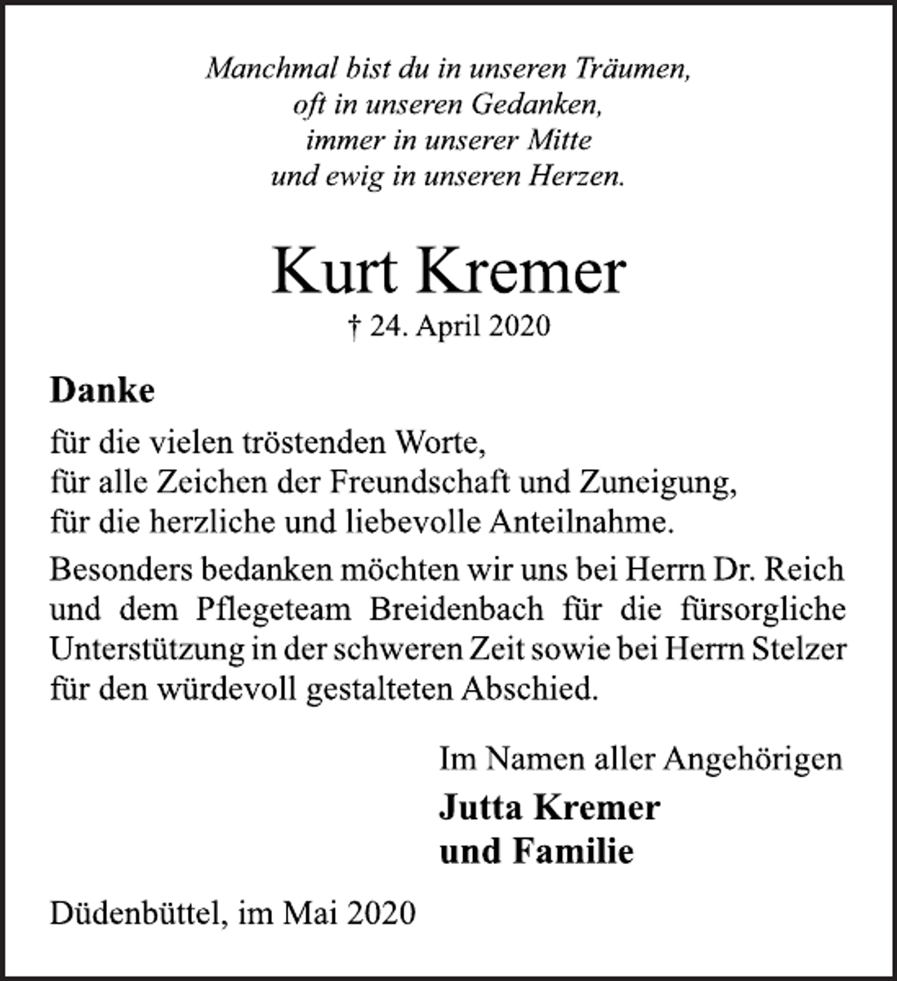 <p>Manchmal bist du in unseren Träumen,<br />oft in unseren Gedanken,<br />immer in unserer Mitte<br />und ewig in unseren Herzen.<br />Kurt Kremer<br />† 24. April 2020<br />Danke<br />für die vielen tröstenden Worte,<br />für alle Zeichen der Freundschaft und Zuneigung,<br />für die herzliche und liebevolle Anteilnahme.<br />Besonders bedanken möchten wir uns bei Herrn Dr. Reich<br />und dem Pflegeteam Breidenbach für die fürsorgliche<br />Unterstützung in der schweren Zeit sowie bei Herrn Stelzer<br />für den würdevoll gestalteten Abschied.<br />Im Namen aller Angehörigen<br />Jutta Kremer<br />und Familie<br />Düdenbüttel, im Mai 2020</p>