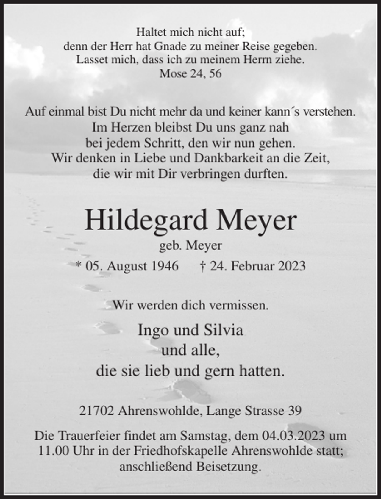 <p>Haltet mich nicht auf;<br />denn der Herr hat Gnade zu meiner Reise gegeben.<br />Lasset mich, dass ich zu meinem Herrn ziehe.<br />Mose 24, 56<br />Auf einmal bist Du nicht mehr da und keiner kann´s verstehen.<br />Im Herzen bleibst Du uns ganz nah<br />bei jedem Schritt, den wir nun gehen.<br />Wir denken in Liebe und Dankbarkeit an die Zeit,<br />die wir mit Dir verbringen durften.<br />Hildegard Meyer<br />geb. Meyer<br />* 05. August 1946 † 24. Februar 2023<br />Wir werden dich vermissen.<br />Ingo und Silvia<br />und alle,<br />die sie lieb und gern hatten.<br />21702 Ahrenswohlde, Lange Strasse 39<br />Die Trauerfeier findet am Samstag, dem 04.03.2023 um 11.00 Uhr in der Friedhofskapelle Ahrenswohlde statt;<br />anschließend Beisetzung.</p>