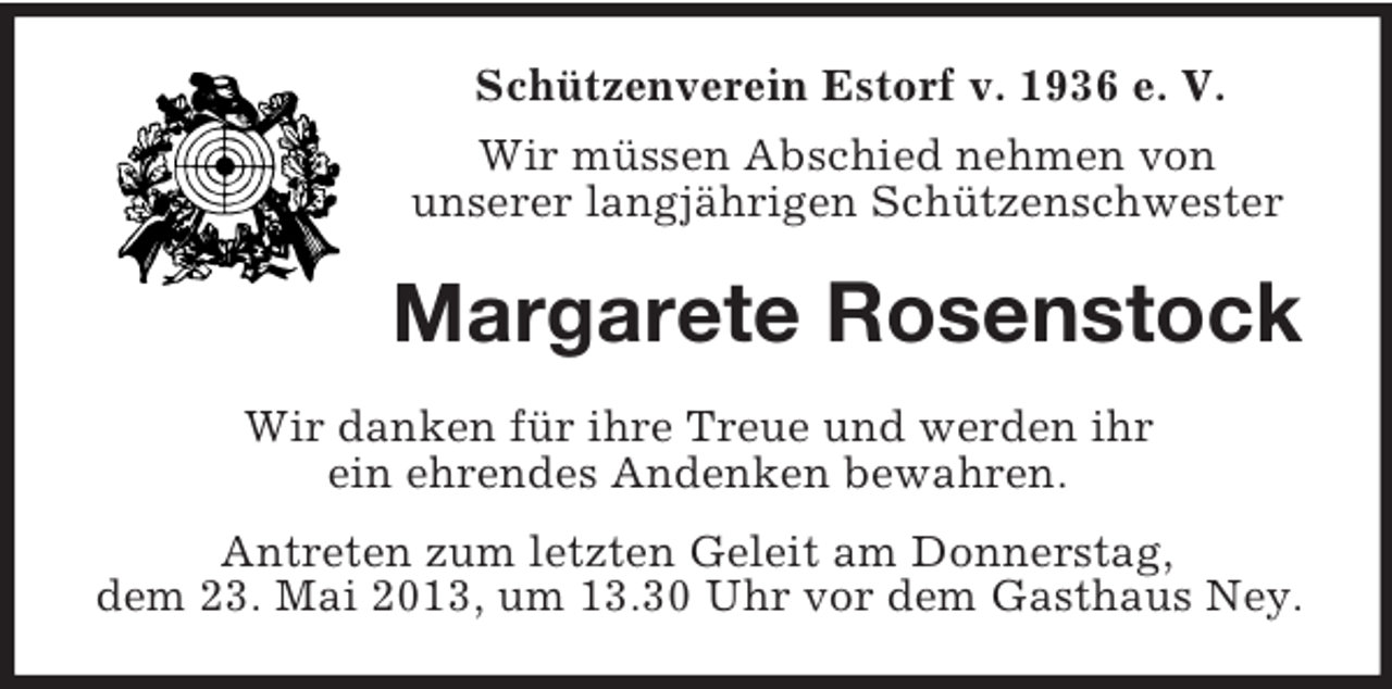 <p>Schützenverein Estorf v. 1936 e. V.<br />Wir müssen Abschied nehmen von<br />unserer langjährigen Schützenschwester</p><p>Margarete Rosenstock<br />Wir danken für ihre Treue und werden ihr<br />ein ehrendes Andenken bewahren.<br />Antreten zum letzten Geleit am Donnerstag,<br />dem 23. Mai 2013, um 13.30 Uhr vor dem Gasthaus Ney.</p>