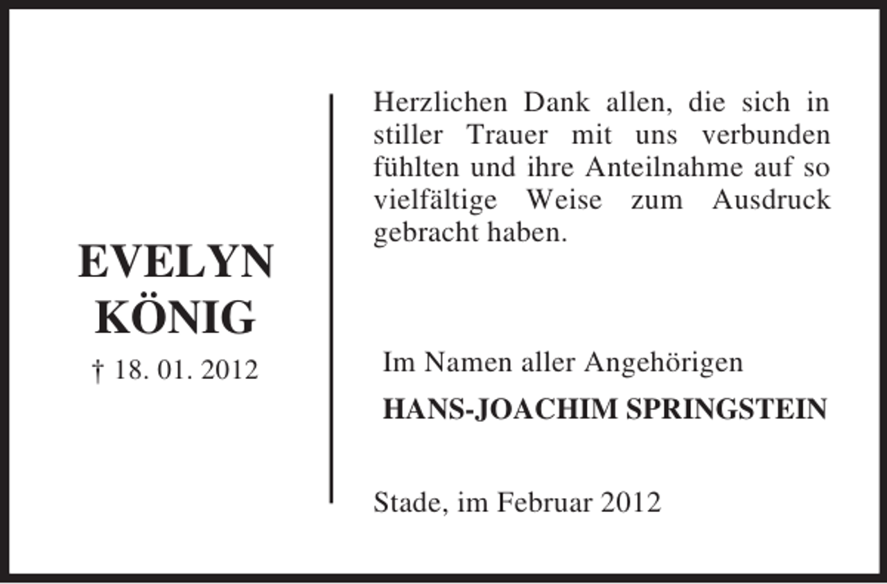 <p>EVELYN<br />KÖNIG<br />† 18. 01. 2012<br />Herzlichen Dank allen, die sich in<br />stiller Trauer mit uns verbunden fühlten und ihre Anteilnahme auf so vielfältige Weise zum Ausdruck<br />gebracht haben.<br />Im Namen aller Angehörigen<br />HANS-JOACHIM SPRINGSTEIN<br />Stade, im Februar 2012</p>