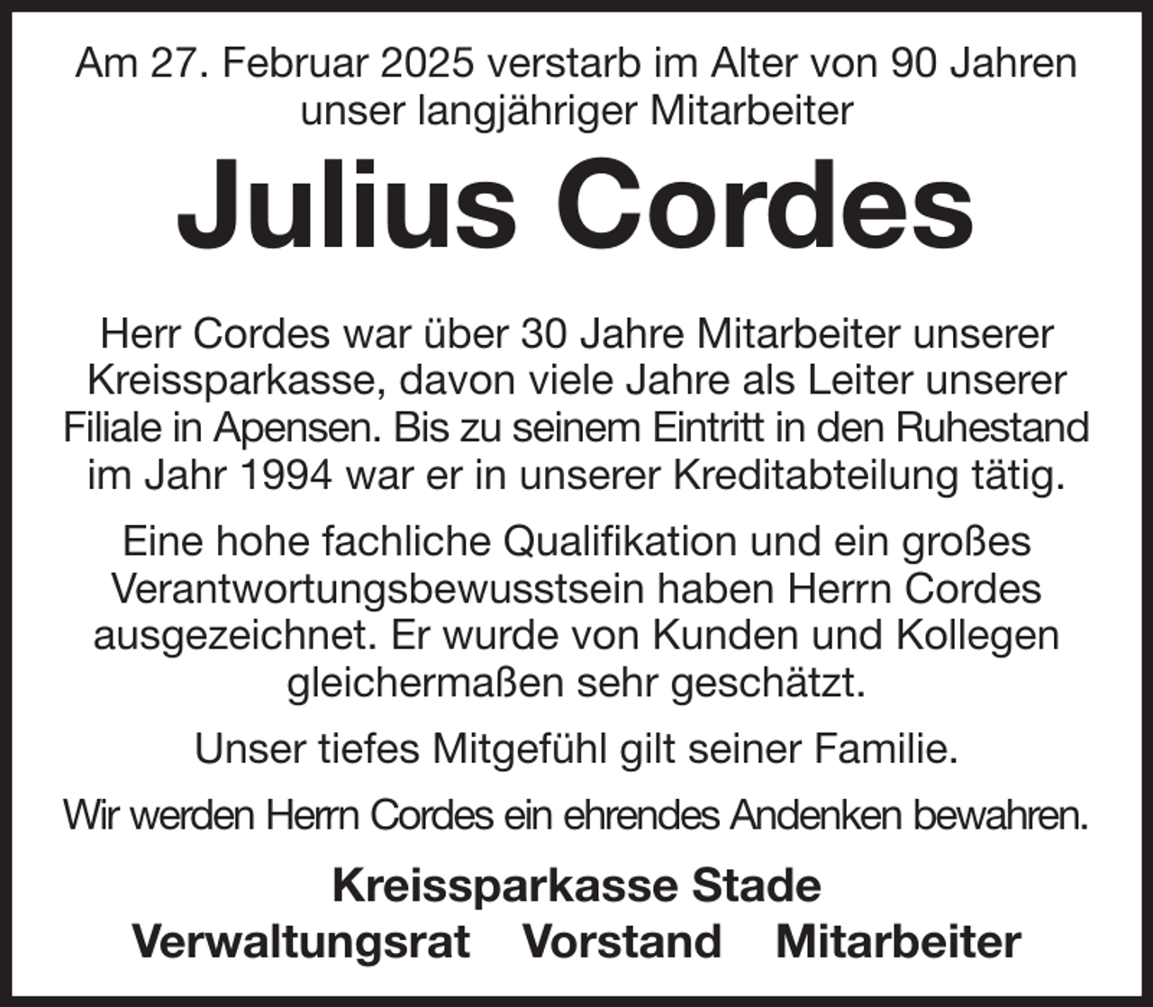 <p>Am 27. Februar 2025 verstarb im Alter von 90 Jahren unser langjähriger Mitarbeiter<br />Julius Cordes<br />Herr Cordes war über 30 Jahre Mitarbeiter unserer Kreissparkasse, davon viele Jahre als Leiter unserer Filiale in Apensen. Bis zu seinem Eintritt in den Ruhestand<br />im Jahr 1994 war er in unserer Kreditabteilung tätig.<br />Eine hohe fachliche Qualifikation und ein großes<br />Verantwortungsbewusstsein haben Herrn Cordes<br />ausgezeichnet. Er wurde von Kunden und Kollegen gleichermaßen sehr geschätzt.<br />Unser tiefes Mitgefühl gilt seiner Familie.<br />Wir werden Herrn Cordes ein ehrendes Andenken bewahren.<br />Kreissparkasse Stade<br />Verwaltungsrat Vorstand Mitarbeiter</p>