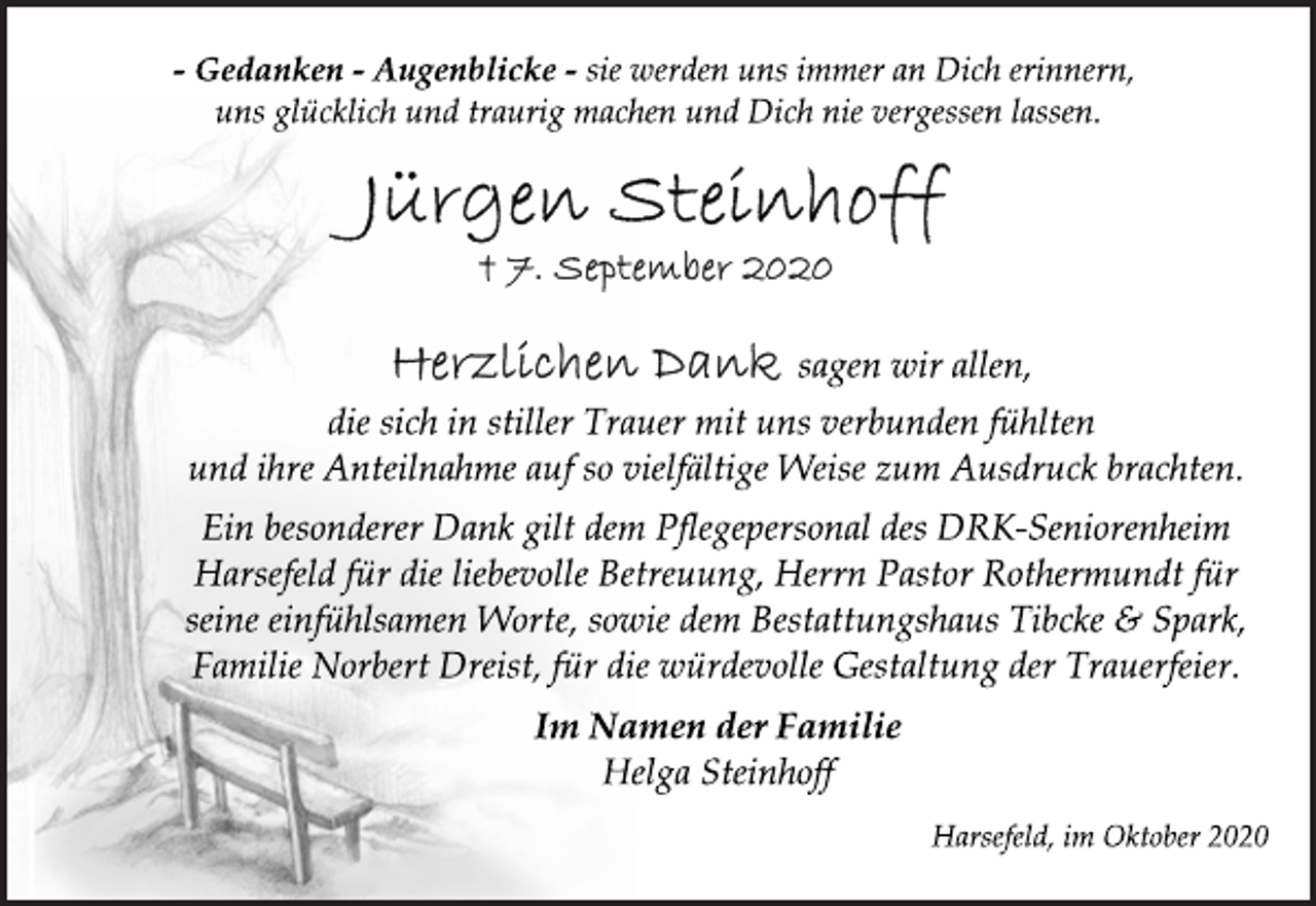 <p>- Gedanken - Augenblicke - sie werden uns immer an Dich erinnern, uns glücklich und traurig machen und Dich nie vergessen lassen.<br />Jürgen Steinhoff<br />† 7. September 2020<br />Herzlichen Dank sagen wir allen, die sich in stiller Trauer mit uns verbunden fühlten und ihre Anteilnahme auf so vielfältige Weise zum Ausdruck brachten.<br />Ein besonderer Dank gilt dem Pflegepersonal des DRK-Seniorenheim Harsefeld für die liebevolle Betreuung, Herrn Pastor Rothermundt für seine einfühlsamen Worte, sowie dem Bestattungshaus Tibcke &amp; Spark, Familie Norbert Dreist, für die würdevolle Gestaltung der Trauerfeier.<br />Im Namen der Familie<br />Helga Steinhoff<br />Harsefeld, im Oktober 2020</p>