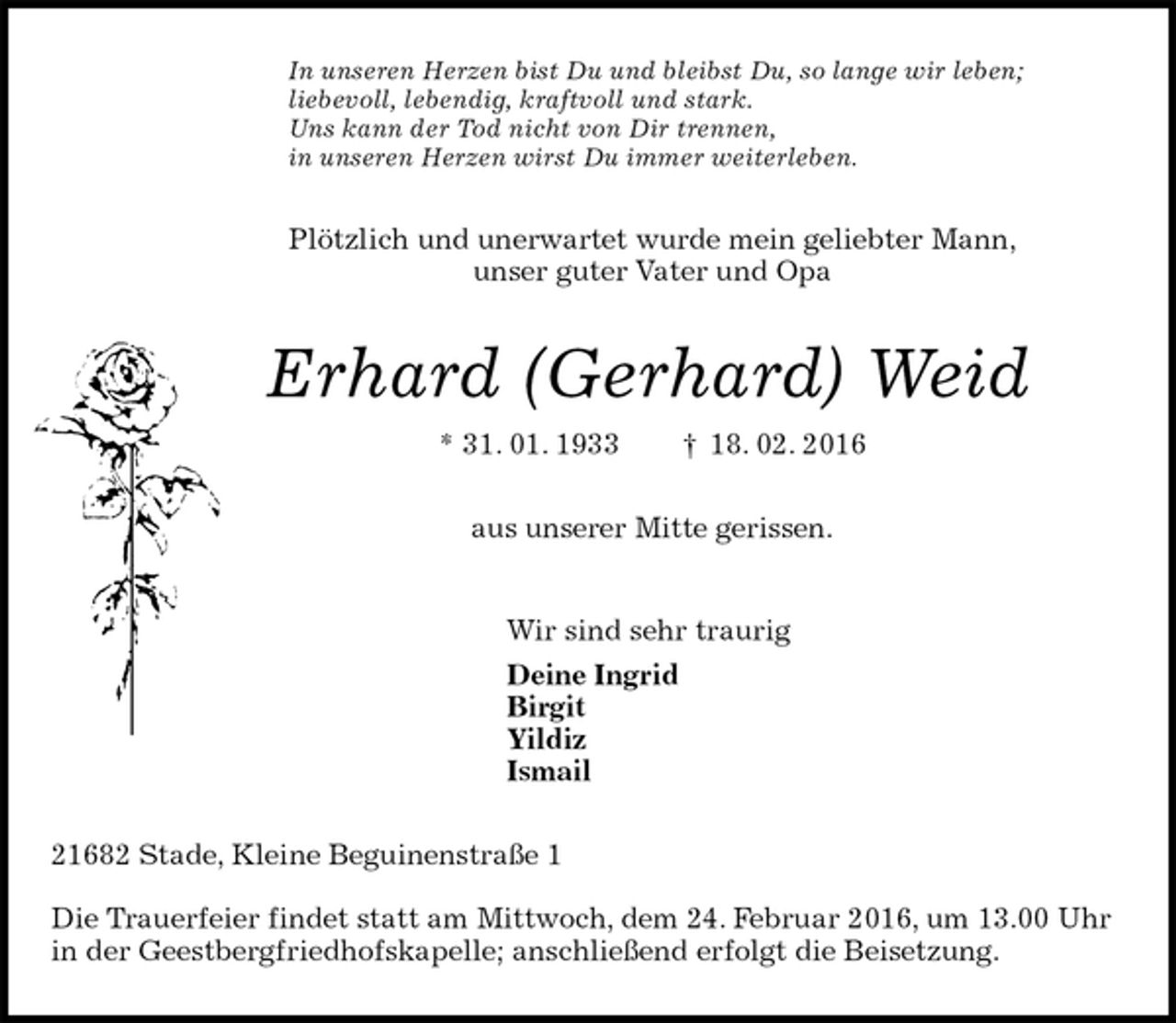 <p>In unseren Herzen bist Du und bleibst Du, so lange wir leben;<br />liebevoll, lebendig, kraftvoll und stark.<br />Uns kann der Tod nicht von Dir trennen,<br />in unseren Herzen wirst Du immer weiterleben.<br />Plötzlich und unerwartet wurde mein geliebter Mann,<br />unser guter Vater und Opa<br />Erhard (Gerhard) Weid<br />* 31. 01. 1933 † 18. 02. 2016<br />aus unserer Mitte gerissen.<br />Wir sind sehr traurig<br />Deine Ingrid<br />Birgit<br />Yildiz<br />Ismail<br />21682 Stade, Kleine Beguinenstraße 1</p>
<p>Die Trauerfeier findet statt am Mittwoch, dem 24. Februar 2016, um 13.00 Uhr in der Geestbergfriedhofskapelle; anschließend erfolgt die Beisetzung.</p>