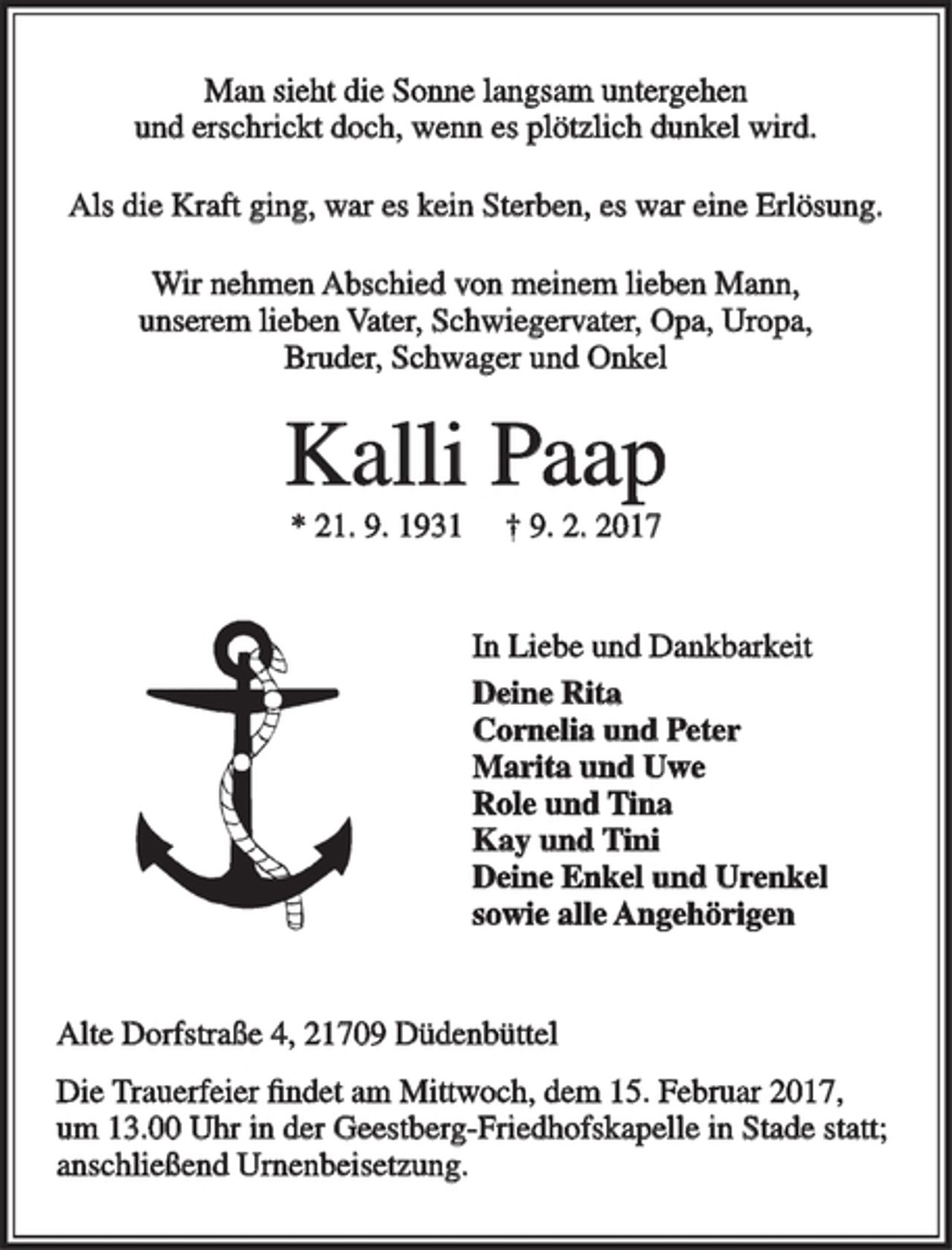 <p>Man sieht die Sonne langsam untergehen<br />und erschrickt doch, wenn es plötzlich dunkel wird.<br />Als die Kraft ging, war es kein Sterben, es war eine Erlösung.<br />Wir nehmen Abschied von meinem lieben Mann,<br />unserem lieben Vater, Schwiegervater, Opa, Uropa,<br />Bruder, Schwager und Onkel<br />Kalli Paap<br />* 21. 9. 1931 † 9. 2. 2017<br />In Liebe und Dankbarkeit<br />Deine Rita<br />Cornelia und Peter<br />Marita und Uwe<br />Role und Tina<br />Kay und Tini<br />Deine Enkel und Urenkel<br />sowie alle Angehörigen<br />Alte Dorfstraße 4, 21709 Düdenbüttel<br />Die Trauerfeier findet am Mittwoch, dem 15. Februar 2017,<br />um 13.00 Uhr in der Geestberg-Friedhofskapelle in Stade statt; anschließend Urnenbeisetzung.</p>