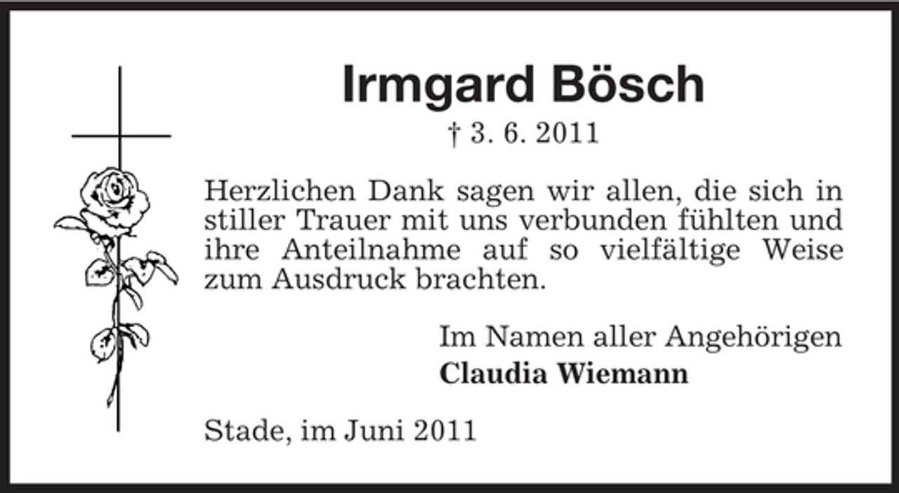 <p>Irmgard Bösch<br />† 3. 6. 2011 Herzlichen Dank sagen wir allen, die sich in stiller Trauer mit uns verbunden fühlten und ihre Anteilnahme auf so vielfältige Weise zum Ausdruck brachten. Im Namen aller Angehörigen Claudia Wiemann Stade, im Juni 2011</p>