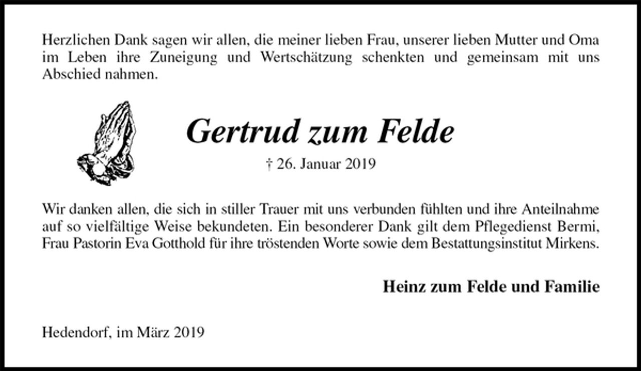 <p>Herzlichen Dank sagen wir allen, die meiner lieben Frau, unserer lieben Mutter und Oma im Leben ihre Zuneigung und Wertschätzung schenkten und gemeinsam mit uns<br />Abschied nahmen.<br />Gertrud zum Felde<br />† 26. Januar 2019<br />Wir danken allen, die sich in stiller Trauer mit uns verbunden fühlten und ihre Anteilnahme<br />auf so vielfältige Weise bekundeten. Ein besonderer Dank gilt dem Pflegedienst Bermi,<br />Frau Pastorin Eva Gotthold für ihre tröstenden Worte sowie dem Bestattungsinstitut Mirkens.<br />Heinz zum Felde und Familie<br />Hedendorf, im März 2019</p>