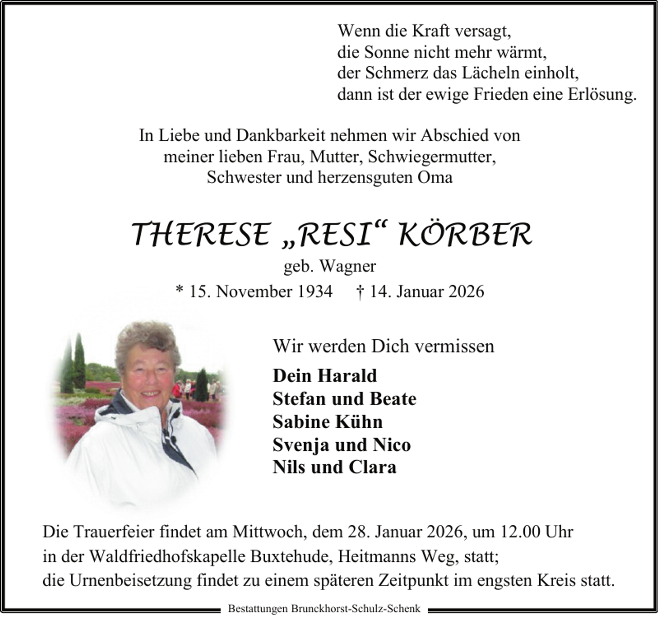 <p>Wenn die Kraft versagt,<br />die Sonne nicht mehr wärmt,<br />der Schmerz das Lächeln einholt,<br />dann ist der ewige Frieden eine Erlösung.<br />In Liebe und Dankbarkeit nehmen wir Abschied von<br />meiner lieben Frau, Mutter, Schwiegermutter,<br />Schwester und herzensguten Oma</p><p>THERESE „RESI“ KÖRBER<br />geb. Wagner<br />* 15. November 1934 † 14. Januar 2026</p><p>Wir werden Dich vermissen<br />Dein Harald<br />Stefan und Beate<br />Sabine Kühn<br />Svenja und Nico<br />Nils und Clara<br />Die Trauerfeier findet am Mittwoch, dem 28. Januar 2026, um 12.00 Uhr<br />in der Waldfriedhofskapelle Buxtehude, Heitmanns Weg, statt;<br />die Urnenbeisetzung findet zu einem späteren Zeitpunkt im engsten Kreis statt.<br />Bestattungen Brunckhorst-Schulz-Schenk</p>