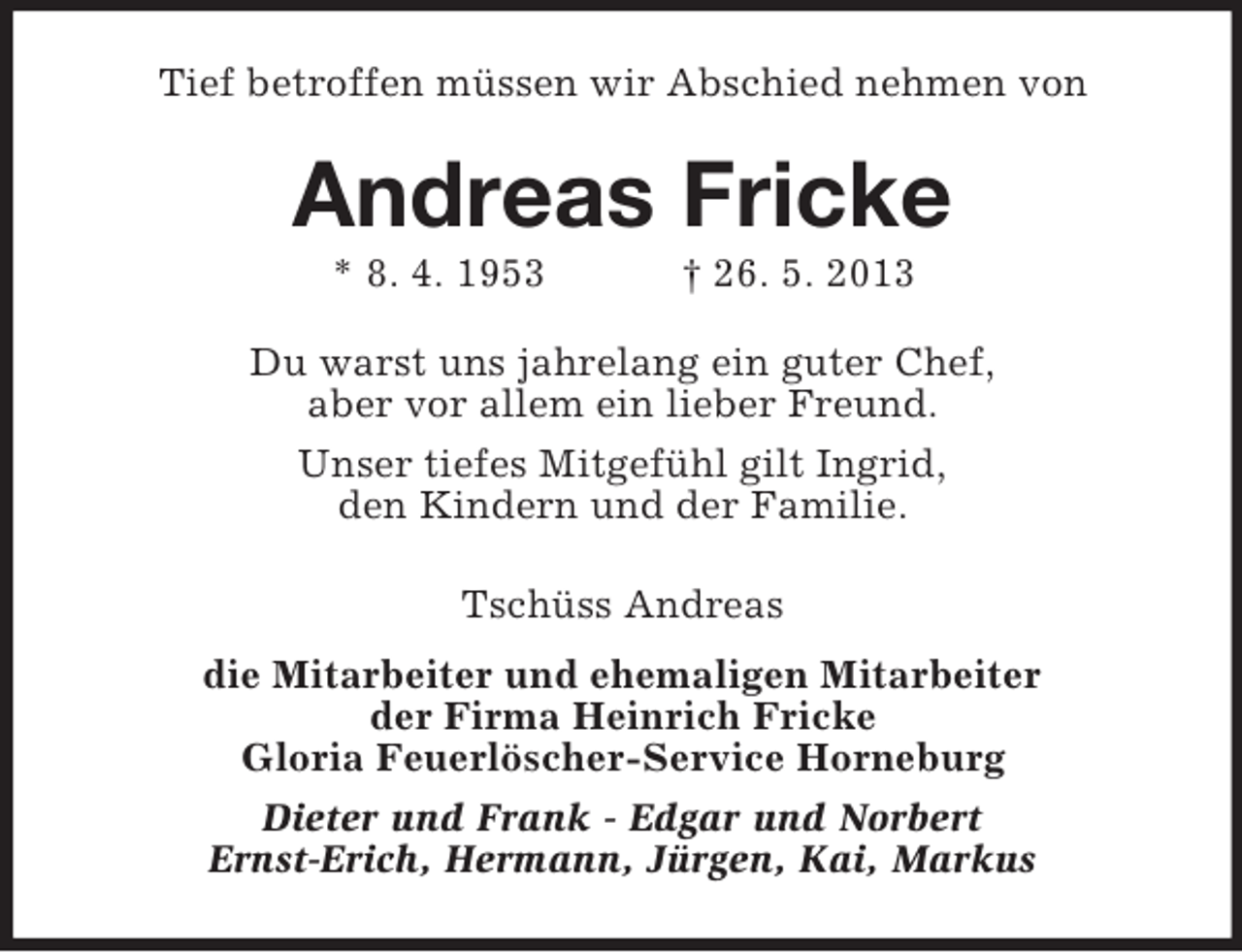 <p>Tief betroffen müssen wir Abschied nehmen von</p><p>Andreas Fricke<br />* 8. 4. 1953</p><p>† 26. 5. 2013</p><p>Du warst uns jahrelang ein guter Chef,<br />aber vor allem ein lieber Freund.<br />Unser tiefes Mitgefühl gilt Ingrid,<br />den Kindern und der Familie.<br />Tschüss Andreas<br />die Mitarbeiter und ehemaligen Mitarbeiter<br />der Firma Heinrich Fricke<br />Gloria Feuerlöscher-Service Horneburg<br />Dieter und Frank - Edgar und Norbert<br />Ernst-Erich, Hermann, Jürgen, Kai, Markus</p>